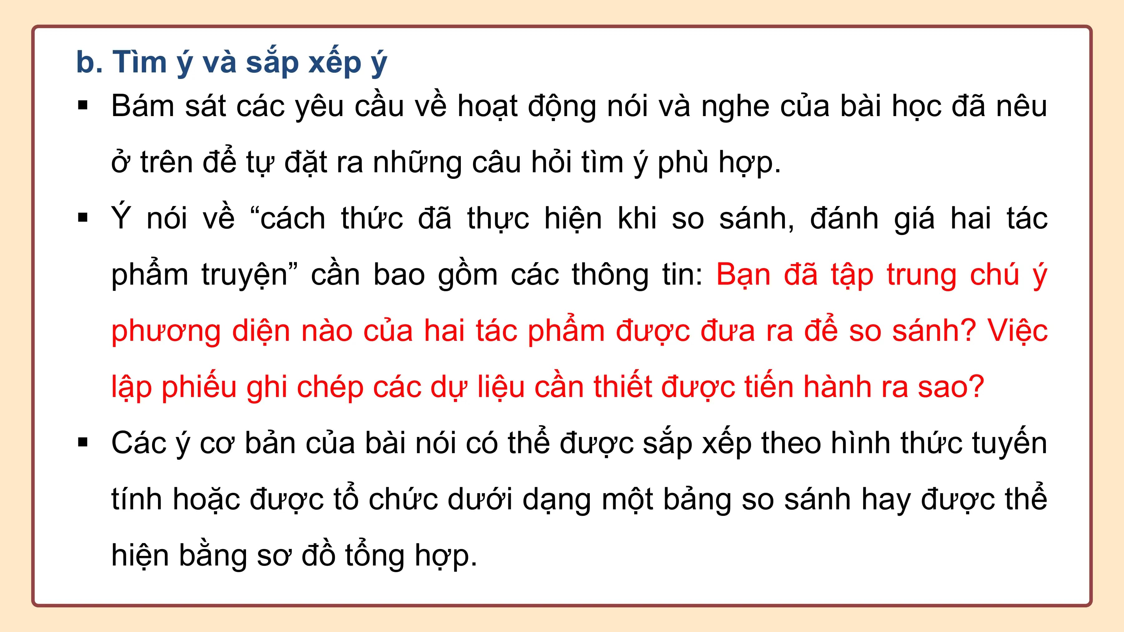 b. Tìm ý và sắp xếp ý
§ Bám sát các yêu cầu về hoạt động nói và nghe của bài học đã nêu
 ở trên để tự đặt ra những câu hỏi tìm ý phù hợp.
§ Ý nói về “cách thức đã thực hiện khi so sánh, đánh giá hai tác
 phẩm truyện” cần bao gồm các thông tin: Bạn đã tập trung chú ý
 phương diện nào của hai tác phẩm được đưa ra để so sánh? Việc
 lập phiếu ghi chép các dự liệu cần thiết được tiến hành ra sao?
§ Các ý cơ bản của bài nói có thể được sắp xếp theo hình thức tuyến
 tính hoặc được tổ chức dưới dạng một bảng so sánh hay được thể
 hiện bằng sơ đồ tổng hợp.