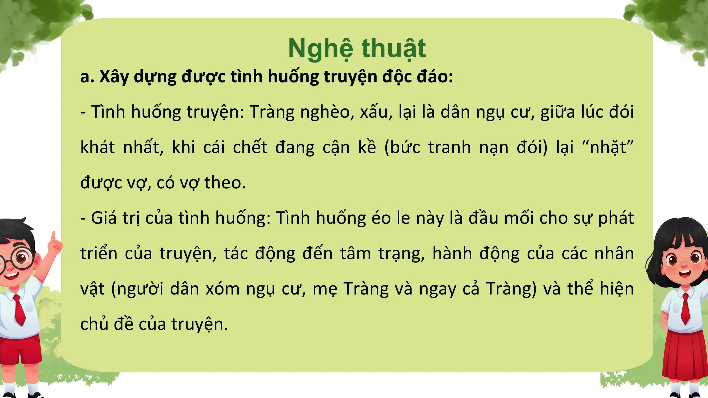Nghệ thuật
a. Xây dựng được tình huống truyện độc đáo:
- Tình huống truyện: Tràng nghèo, xấu, lại là dân ngụ cư, giữa lúc đói
khát nhất, khi cái chết đang cận kề (bức tranh nạn đói) lại “nhặt”
được vợ, có vợ theo.
- Giá trị của tình huống: Tình huống éo le này là đầu mối cho sự phát
triển của truyện, tác động đến tâm trạng, hành động của các nhân
vật (người dân xóm ngụ cư, mẹ Tràng và ngay cả Tràng) và thể hiện
chủ đề của truyện.