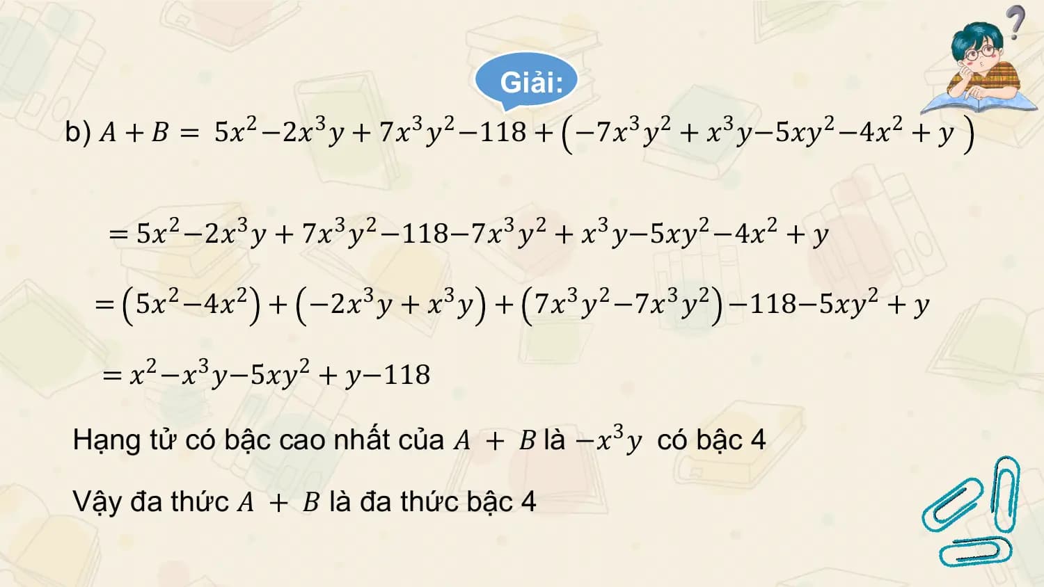 Giải:
b) 𝐴 + 𝐵 = 5𝑥2 −2𝑥3 𝑦 + 7𝑥3 𝑦2 −118 + −7𝑥3 𝑦2 + 𝑥3 𝑦−5𝑥𝑦2 −4𝑥2 + 𝑦

 = 5𝑥2 −2𝑥3 𝑦 + 7𝑥3 𝑦2 −118−7𝑥3 𝑦2 + 𝑥3 𝑦−5𝑥𝑦2 −4𝑥2 + 𝑦

 = 5𝑥2 −4𝑥2 + −2𝑥3 𝑦 + 𝑥3 𝑦 + 7𝑥3 𝑦2 −7𝑥3 𝑦2 −118−5𝑥𝑦2 + 𝑦

 = 𝑥2 −𝑥3 𝑦−5𝑥𝑦2 + 𝑦−118

Hạng tử có bậc cao nhất của 𝐴 + 𝐵 là −𝑥3 𝑦 có bậc 4

Vậy đa thức 𝐴 + 𝐵 là đa thức bậc 4