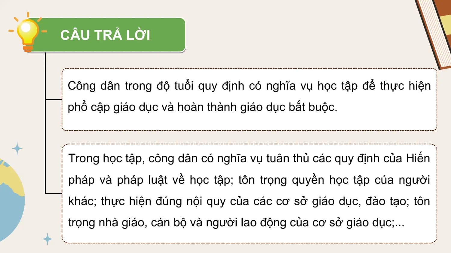 CÂU TRẢ LỜI

Công dân trong độ tuổi quy định có nghĩa vụ học tập để thực hiện
phổ cập giáo dục và hoàn thành giáo dục bắt buộc.

Trong học tập, công dân có nghĩa vụ tuân thủ các quy định của Hiến
pháp và pháp luật về học tập; tôn trọng quyền học tập của người
khác; thực hiện đúng nội quy của các cơ sở giáo dục, đào tạo; tôn
trọng nhà giáo, cán bộ và người lao động của cơ sở giáo dục;...
