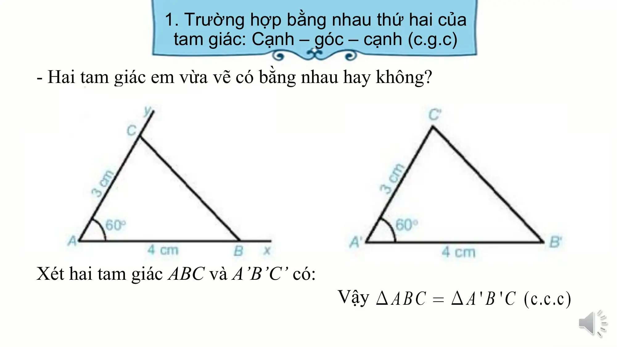 1. Trường hợp bằng nhau thứ hai của
 tam giác: Cạnh – góc – cạnh (c.g.c)

- Hai tam giác em vừa vẽ có bằng nhau hay không?

Xét hai tam giác ABC và A’B’C’ có:
 Vậy