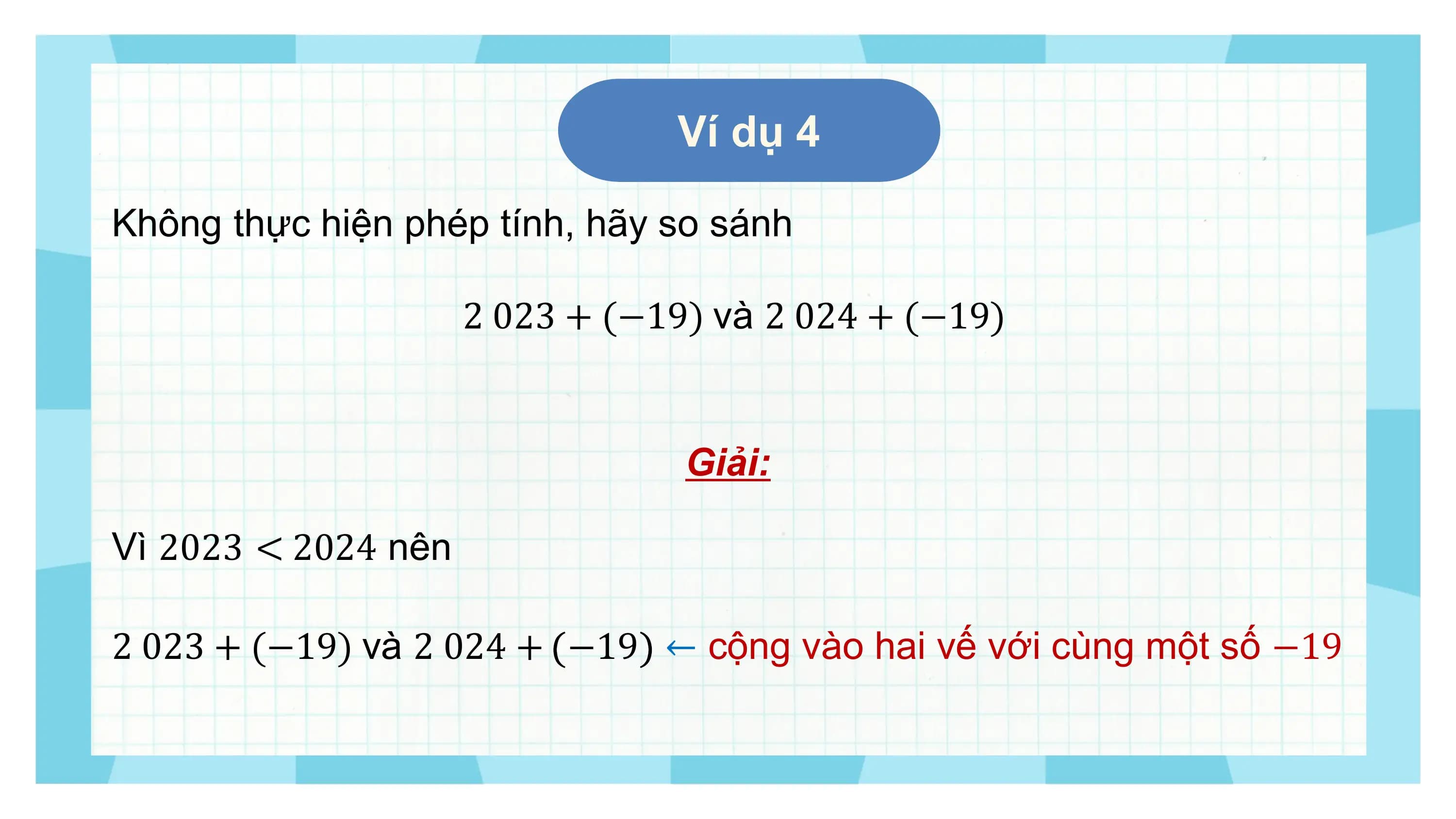 Ví dụ 4

Không thực hiện phép tính, hãy so sánh

 2 023 + (−19) và 2 024 + (−19)

 Giải:

Vì 2023 < 2024 nên

2 023 + (−19) và 2 024 + −19 ← cộng vào hai vế với cùng một số −19