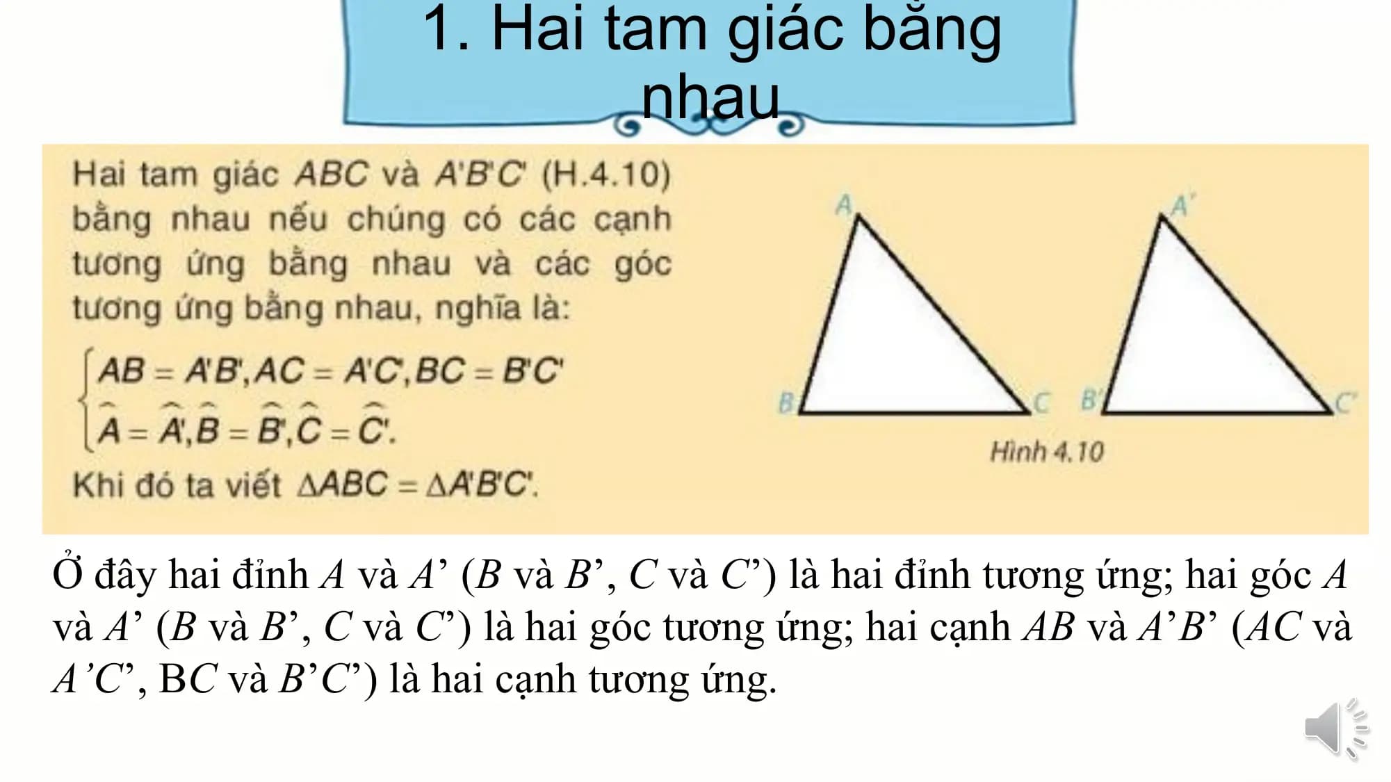 1. Hai tam giác bằng
 nhau

Ở đây hai đỉnh A và A’ (B và B’, C và C’) là hai đỉnh tương ứng; hai góc A
và A’ (B và B’, C và C’) là hai góc tương ứng; hai cạnh AB và A’B’ (AC và
A’C’, BC và B’C’) là hai cạnh tương ứng.