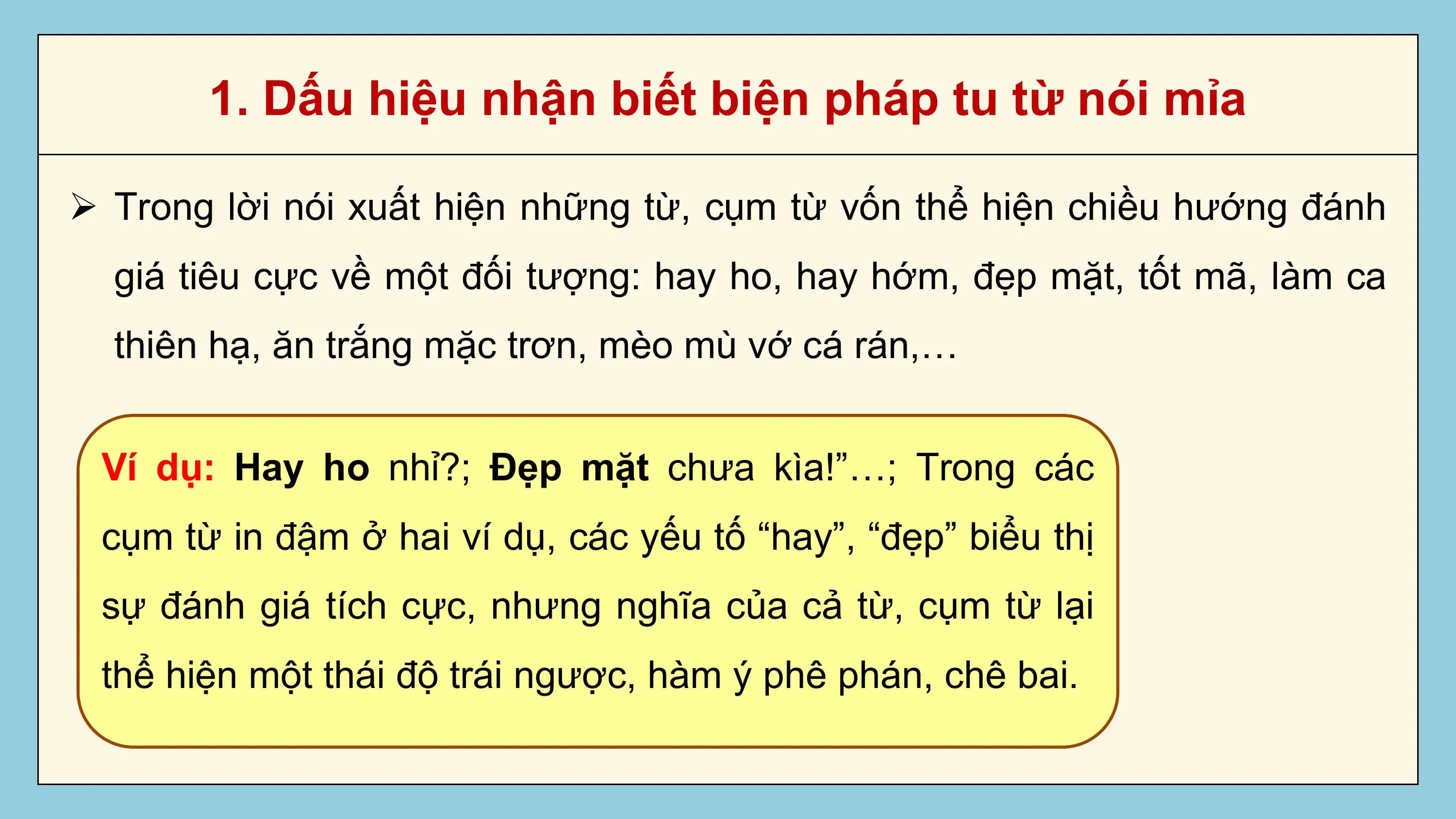 1. Dấu hiệu nhận biết biện pháp tu từ nói mỉa

Ø Trong lời nói xuất hiện những từ, cụm từ vốn thể hiện chiều hướng đánh
 giá tiêu cực về một đối tượng: hay ho, hay hớm, đẹp mặt, tốt mã, làm ca
 thiên hạ, ăn trắng mặc trơn, mèo mù vớ cá rán,…

 Ví dụ: Hay ho nhỉ?; Đẹp mặt chưa kìa!”…; Trong các
 cụm từ in đậm ở hai ví dụ, các yếu tố “hay”, “đẹp” biểu thị
 sự đánh giá tích cực, nhưng nghĩa của cả từ, cụm từ lại
 thể hiện một thái độ trái ngược, hàm ý phê phán, chê bai.