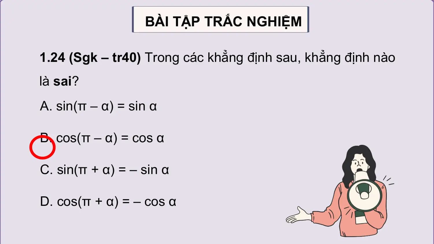 BÀI TẬP TRẮC NGHIỆM

1.24 (Sgk – tr40) Trong các khẳng định sau, khẳng định nào
là sai?
A. sin(π – α) = sin α

B. cos(π – α) = cos α

C. sin(π + α) = – sin α

D. cos(π + α) = – cos α