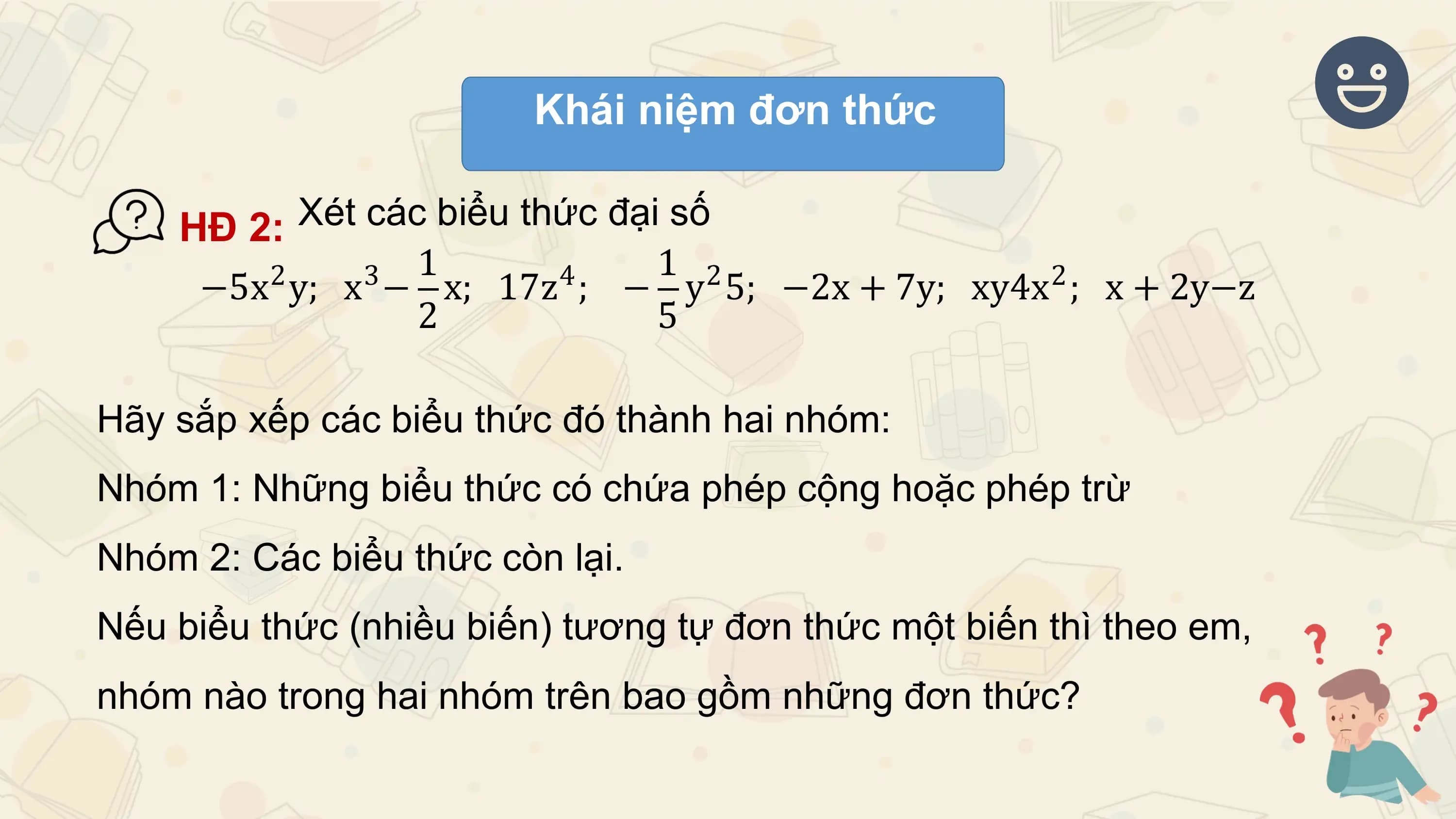 Khái niệm đơn thức

 HĐ 2: Xét các biểu thức đại số
 2 3 1 4 1 2 2
 −5x y; x − x; 17z ; − y 5; −2x + 7y; xy4x ; x + 2y−z
 2 5

Hãy sắp xếp các biểu thức đó thành hai nhóm:
Nhóm 1: Những biểu thức có chứa phép cộng hoặc phép trừ
Nhóm 2: Các biểu thức còn lại.
Nếu biểu thức (nhiều biến) tương tự đơn thức một biến thì theo em,
nhóm nào trong hai nhóm trên bao gồm những đơn thức?