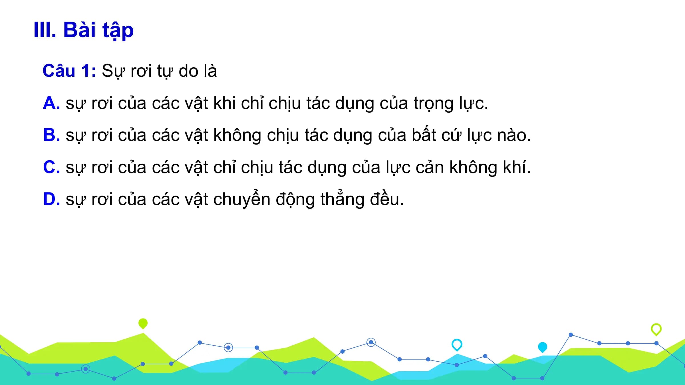 III. Bài tập
 Câu 1: Sự rơi tự do là
 A. sự rơi của các vật khi chỉ chịu tác dụng của trọng lực.
 B. sự rơi của các vật không chịu tác dụng của bất cứ lực nào.
 C. sự rơi của các vật chỉ chịu tác dụng của lực cản không khí.
 D. sự rơi của các vật chuyển động thẳng đều.
