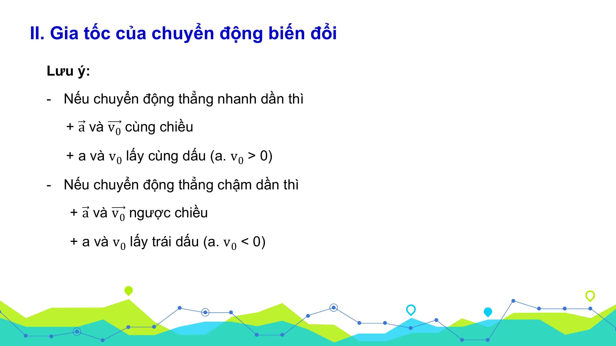 II. Gia tốc của chuyển động biến đổi

 Lưu ý:
 - Nếu chuyển động thẳng nhanh dần thì
 + a và v 0 cùng chiều

 + a và v 0 lấy cùng dấu (a. v 0 > 0)

 - Nếu chuyển động thẳng chậm dần thì
 + a và v 0 ngược chiều

 + a và v 0 lấy trái dấu (a. v 0 < 0)