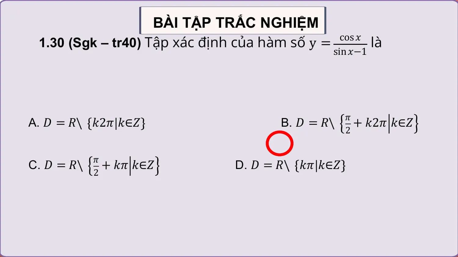 BÀI TẬP TRẮC NGHIỆM
 1.30 (Sgk – tr40) Tập xác định của hàm số y = là
 cos 𝑥
 sin 𝑥−1

 𝜋
A. 𝐷 = 𝑅\ 𝑘2𝜋 𝑘∈𝑍 B. 𝐷 = 𝑅\ + 𝑘2𝜋 𝑘∈𝑍
 2

 𝜋
C. 𝐷 = 𝑅\ + 𝑘𝜋 𝑘∈𝑍 D. 𝐷 = 𝑅\ 𝑘𝜋 𝑘∈𝑍
 2