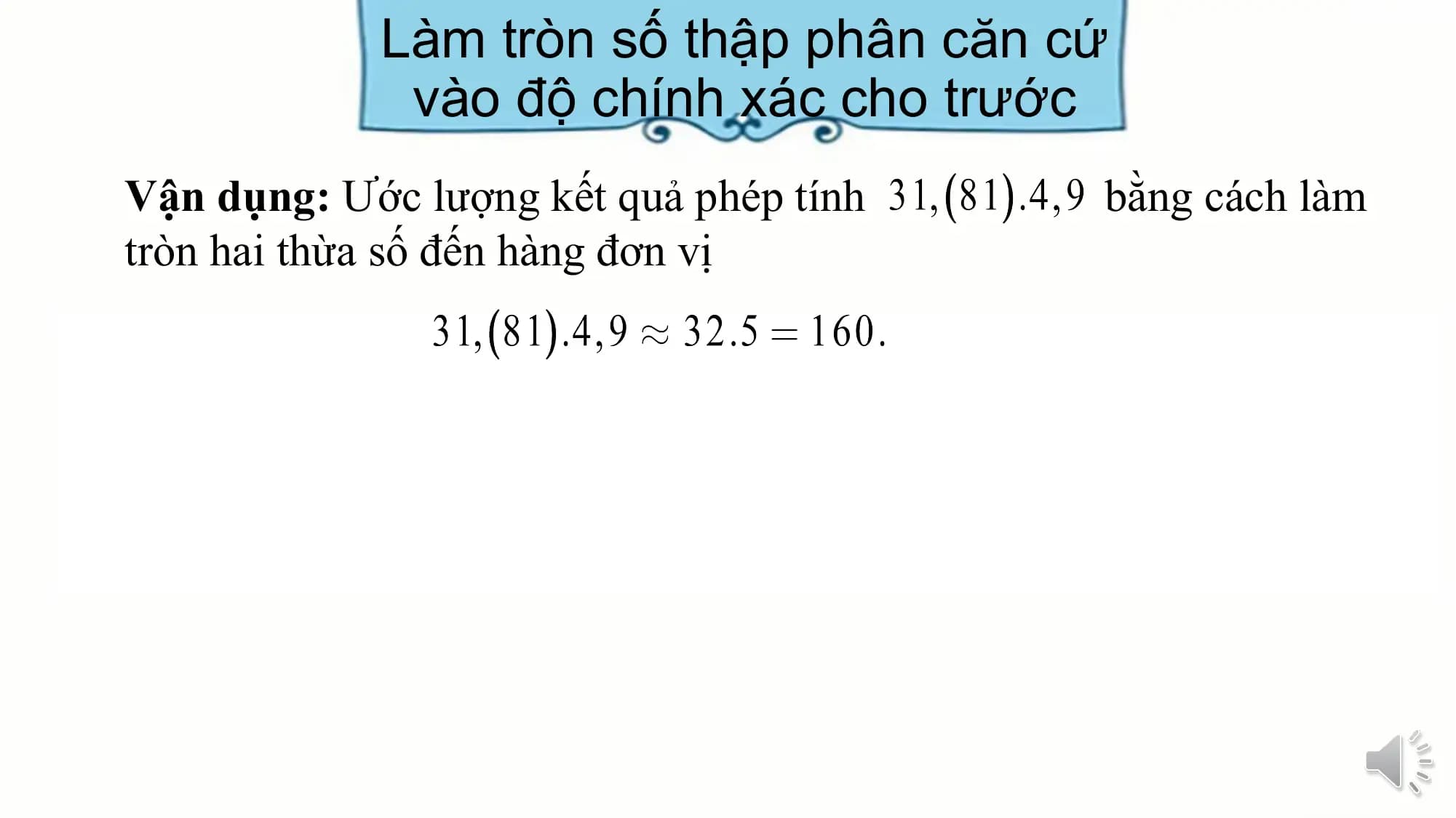 Làm tròn số thập phân căn cứ
 vào độ chính xác cho trước
Vận dụng: Ước lượng kết quả phép tính bằng cách làm
tròn hai thừa số đến hàng đơn vị