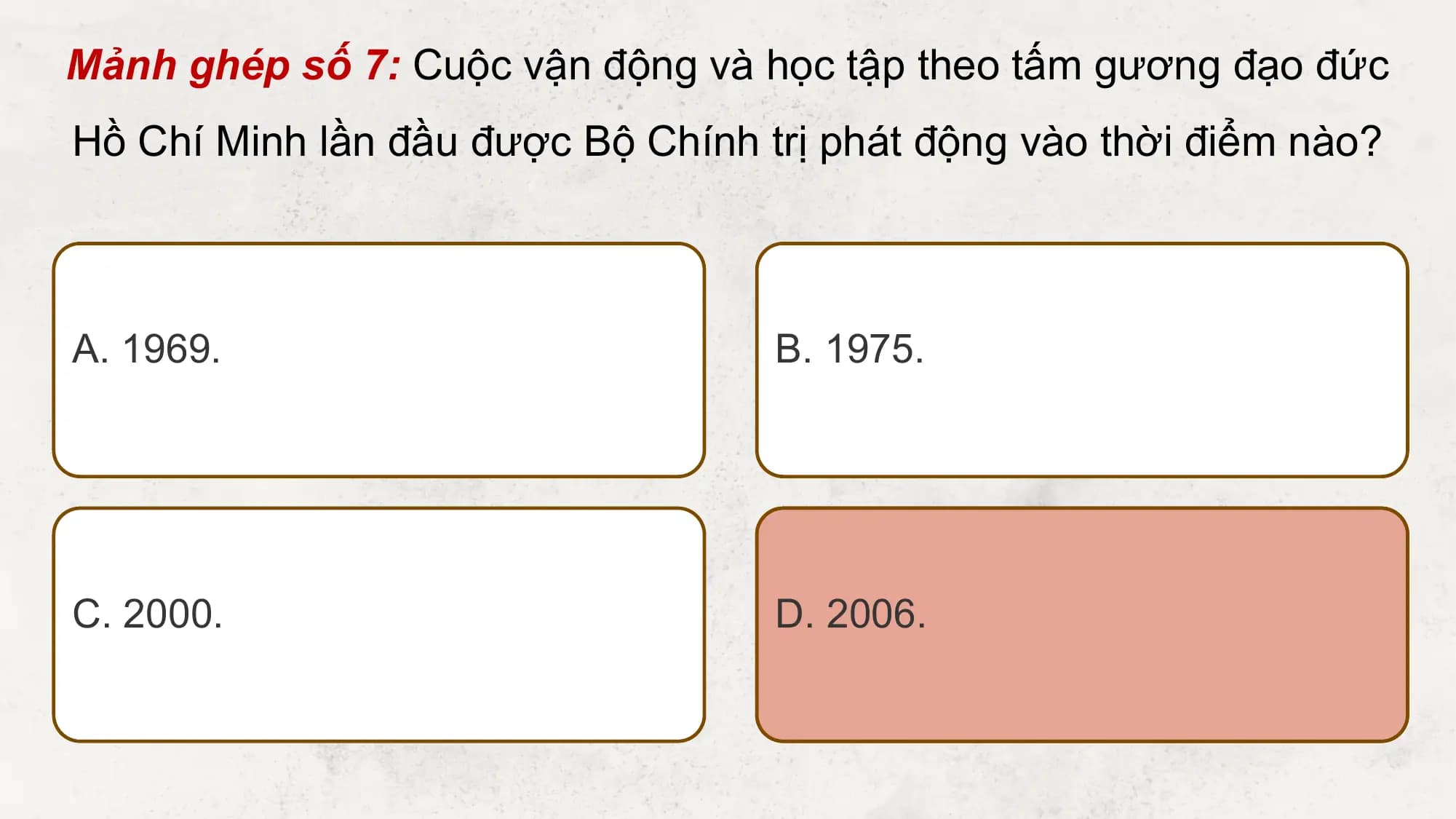 Mảnh ghép số 7: Cuộc vận động và học tập theo tấm gương đạo đức
Hồ Chí Minh lần đầu được Bộ Chính trị phát động vào thời điểm nào?

A. 1969. B. 1975.

C. 2000. D. 2006.