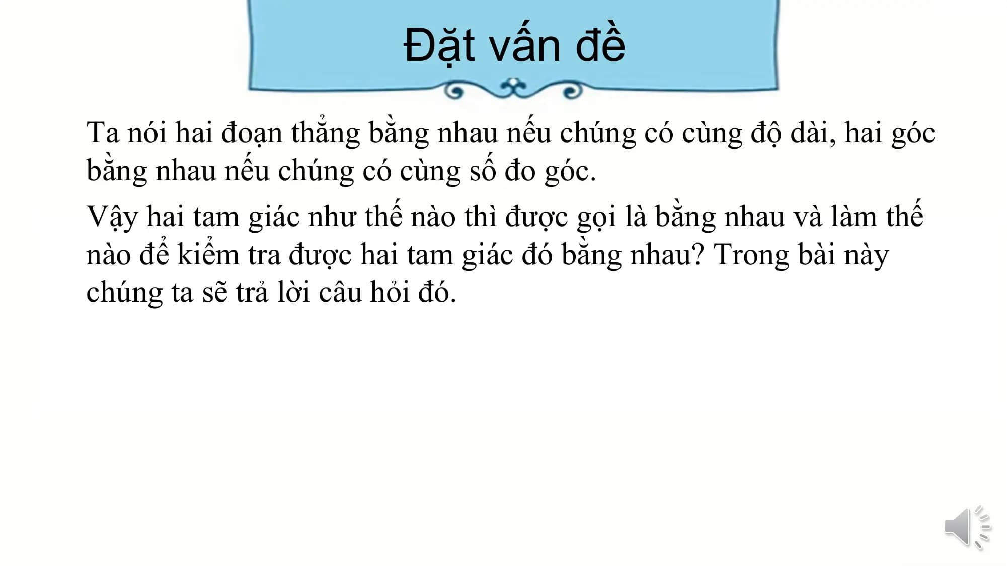 Đặt vấn đề
Ta nói hai đoạn thẳng bằng nhau nếu chúng có cùng độ dài, hai góc
bằng nhau nếu chúng có cùng số đo góc.
Vậy hai tam giác như thế nào thì được gọi là bằng nhau và làm thế
nào để kiểm tra được hai tam giác đó bằng nhau? Trong bài này
chúng ta sẽ trả lời câu hỏi đó.