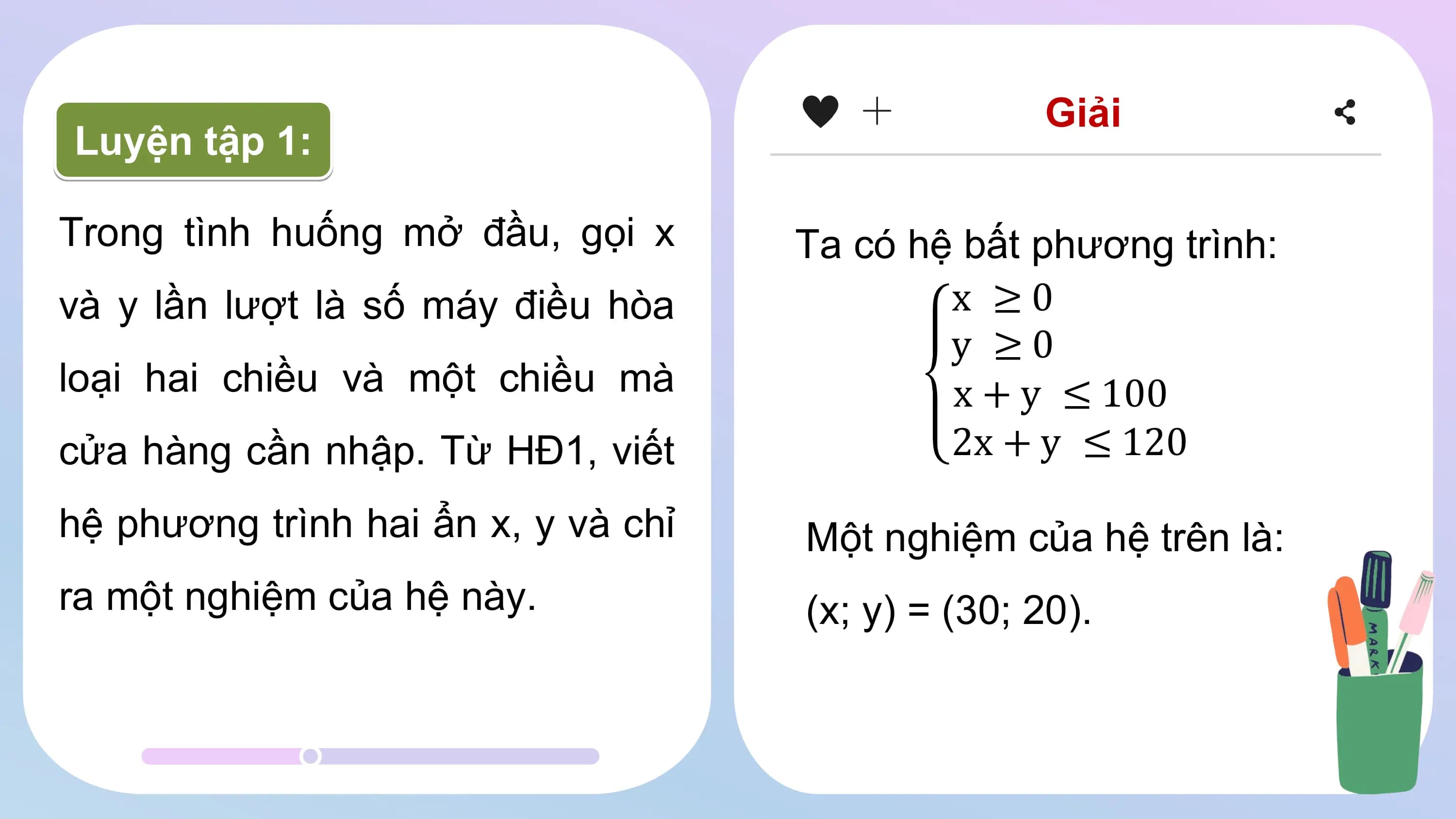 Giải
Luyện tập 1:
Trong tình huống mở đầu, gọi x Ta có hệ bất phương trình:
và y lần lượt là số máy điều hòa x ≥0
y ≥0
loại hai chiều và một chiều mà x + y ≤ 100
cửa hàng cần nhập. Từ HĐ1, viết 2x + y ≤ 120
hệ phương trình hai ẩn x, y và chỉ Một nghiệm của hệ trên là:
ra một nghiệm của hệ này. (x; y) = (30; 20).