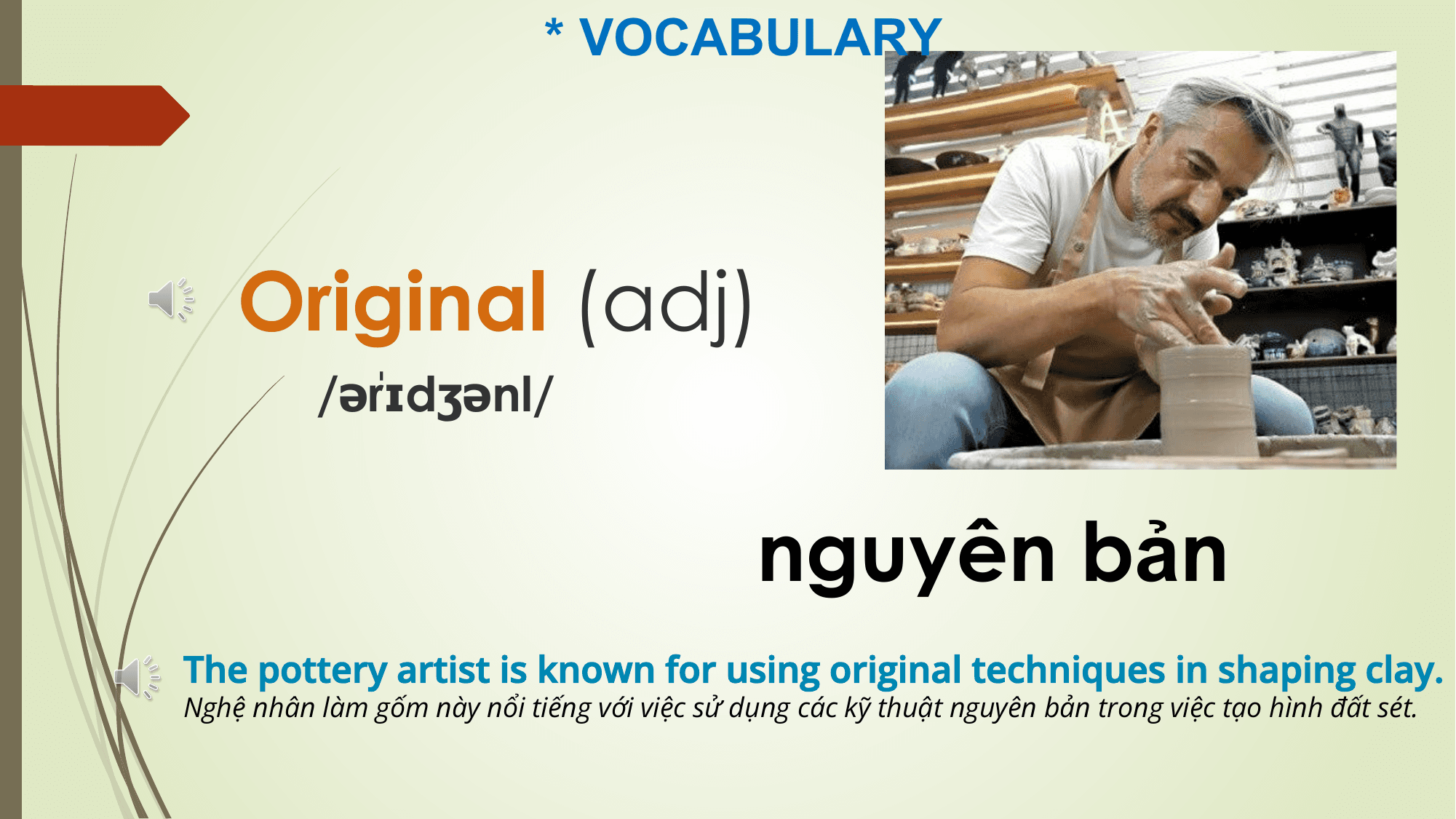 * VOCABULARY

 Original (adj)
 rɪdʒənl/
 /əˈ

 nguyên bản
The pottery artist is known for using original techniques in shaping clay.
Nghệ nhân làm gốm này nổi tiếng với việc sử dụng các kỹ thuật nguyên bản trong việc tạo hình đất sét.