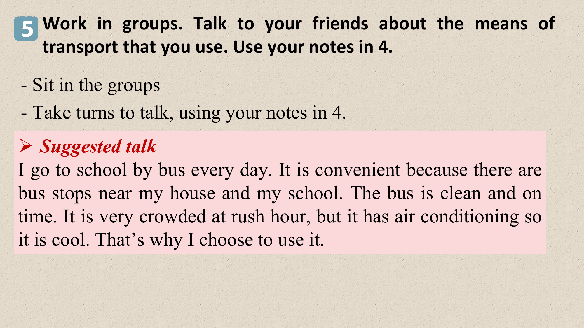 5 Work in groups. Talk to your friends about the means of
 transport that you use. Use your notes in 4.
- Sit in the groups
- Take turns to talk, using your notes in 4.
Ø Suggested talk
I go to school by bus every day. It is convenient because there are
bus stops near my house and my school. The bus is clean and on
time. It is very crowded at rush hour, but it has air conditioning so
it is cool. That’s why I choose to use it.