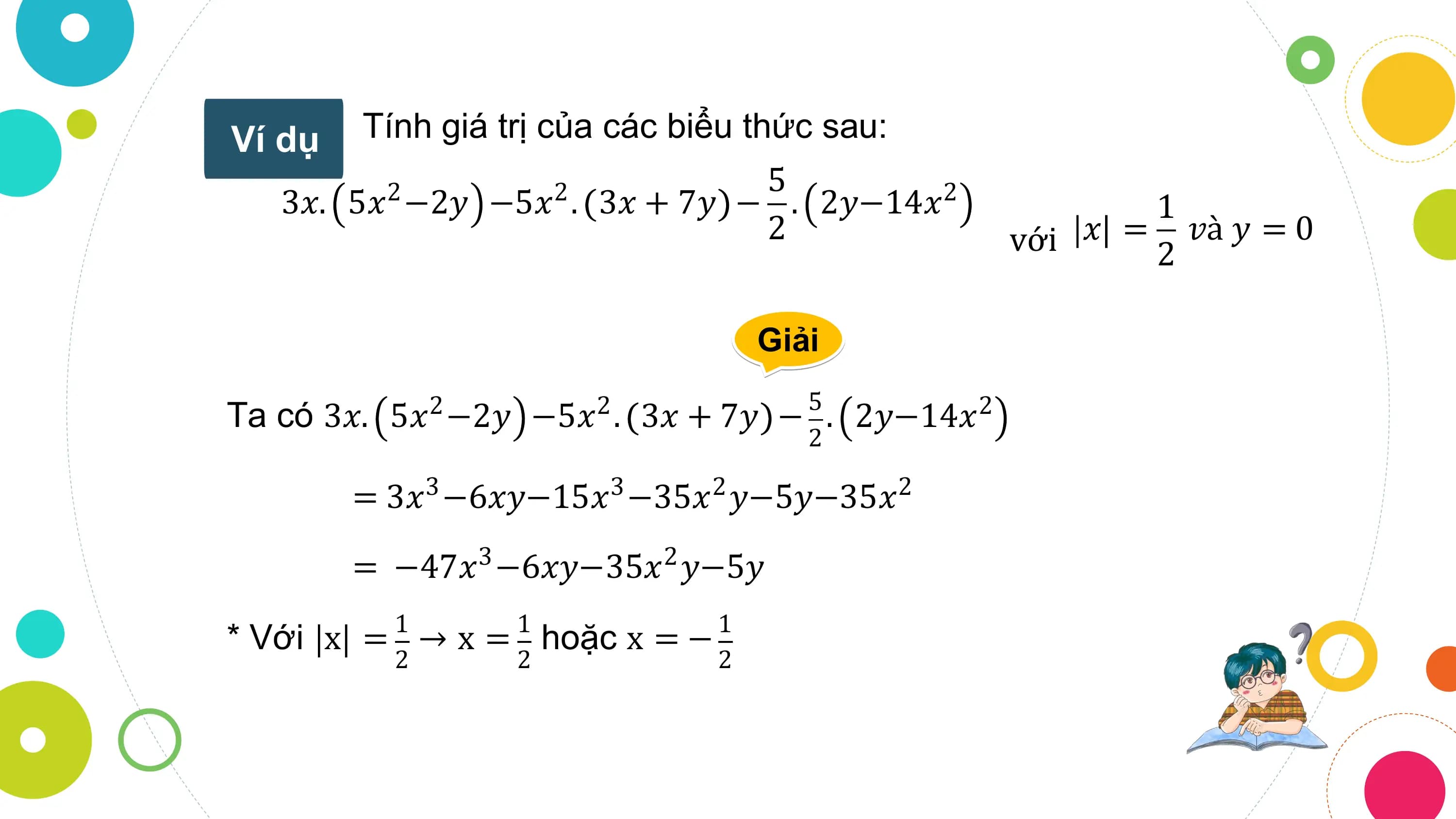 Ví dụ Tính giá trị của các biểu thức sau:
 5
 3𝑥. 5𝑥2 −2𝑦 −5𝑥2 . 3𝑥 + 7𝑦 − . 2𝑦−14𝑥2 1
 2 với 𝑥 = 2 𝑣à 𝑦 = 0

 Giải
 5
Ta có 3𝑥. 5𝑥2 −2𝑦 −5𝑥2 . 3𝑥 + 7𝑦 − . 2𝑦−14𝑥2
 2

 = 3𝑥3 −6𝑥𝑦−15𝑥3 −35𝑥2 𝑦−5𝑦−35𝑥2

 = −47𝑥 −6𝑥𝑦−35𝑥 𝑦−5𝑦
 3 2

 1 1 1
* Với x = → x = hoặc x = −
 2 2 2