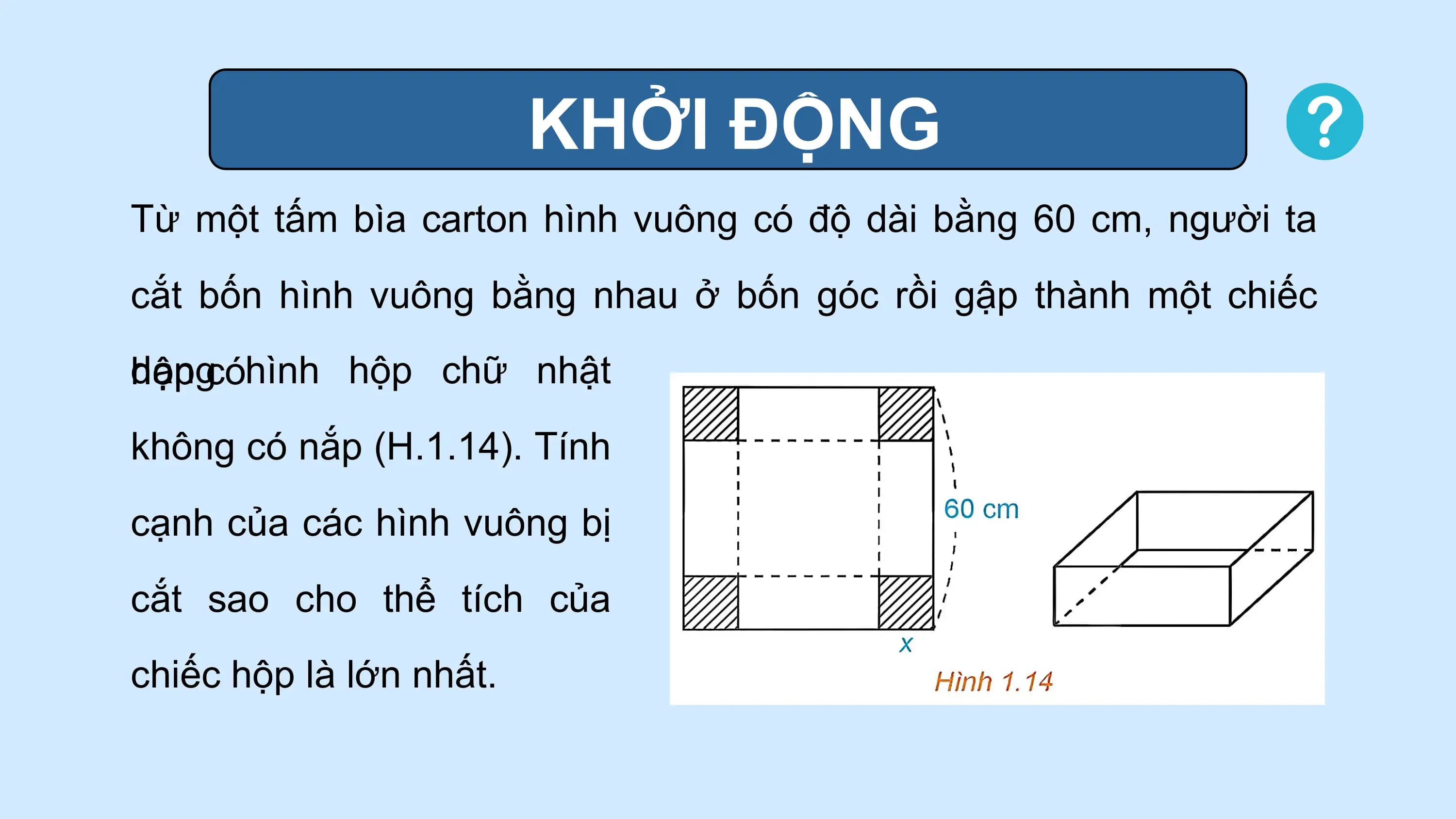KHỞI ĐỘNG
Từ một tấm bìa carton hình vuông có độ dài bằng 60 cm, người ta
cắt bốn hình vuông bằng nhau ở bốn góc rồi gập thành một chiếc
dạng
hộp cóhình hộp chữ nhật
không có nắp (H.1.14). Tính
cạnh của các hình vuông bị
cắt sao cho thể tích của
chiếc hộp là lớn nhất.