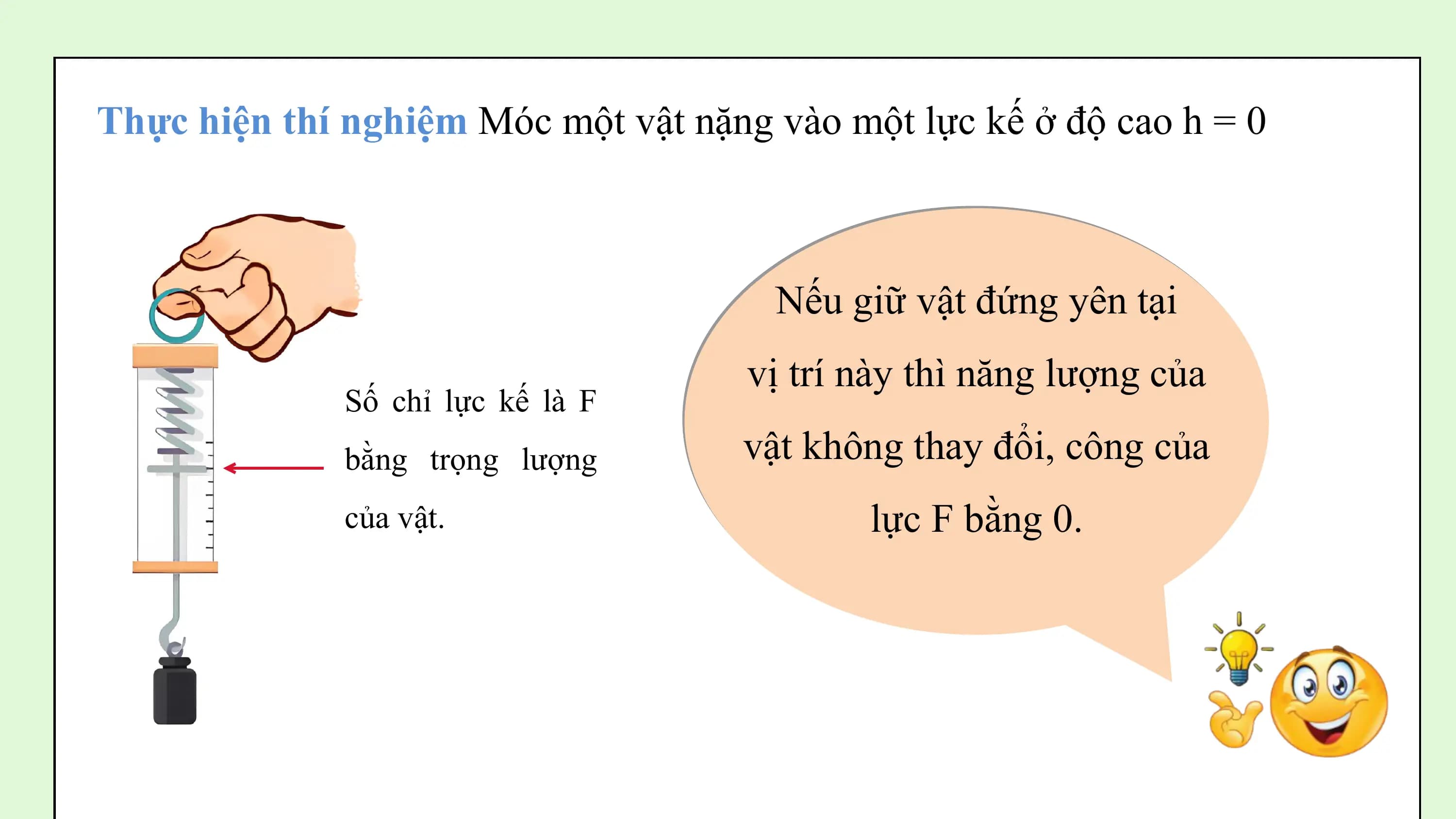 Thực hiện thí nghiệm Móc một vật nặng vào một lực kế ở độ cao h = 0

 Nếu giữ vật đứng yên tại
 vị trí này thì năng lượng của
 Số chỉ lực kế là F
 bằng trọng lượng vật không thay đổi, công của
 của vật. lực F bằng 0.