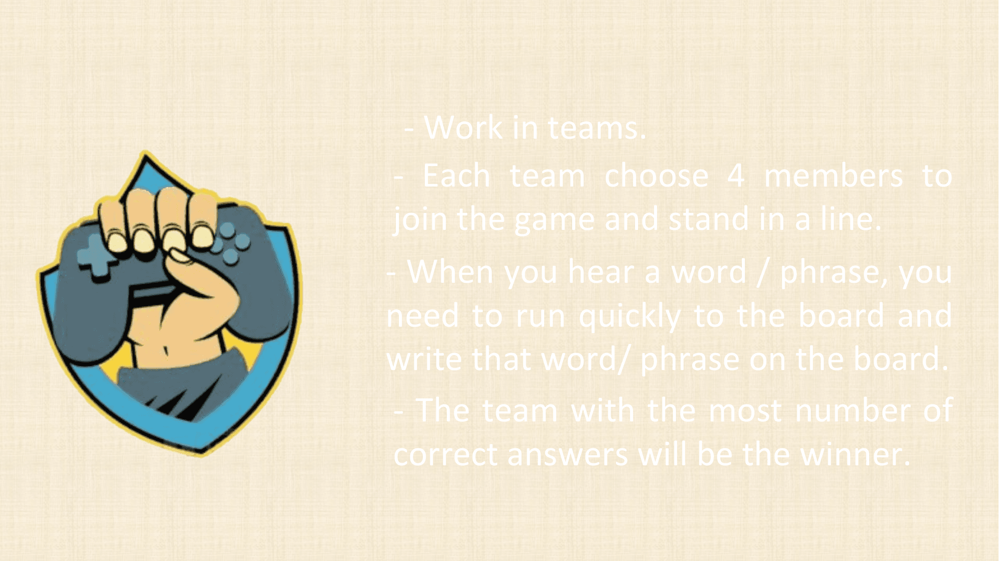 - Work in teams.
 - Each team choose 4 members to
 join the game and stand in a line.
- When you hear a word / phrase, you
need to run quickly to the board and
write that word/ phrase on the board.
 - The team with the most number of
 correct answers will be the winner.