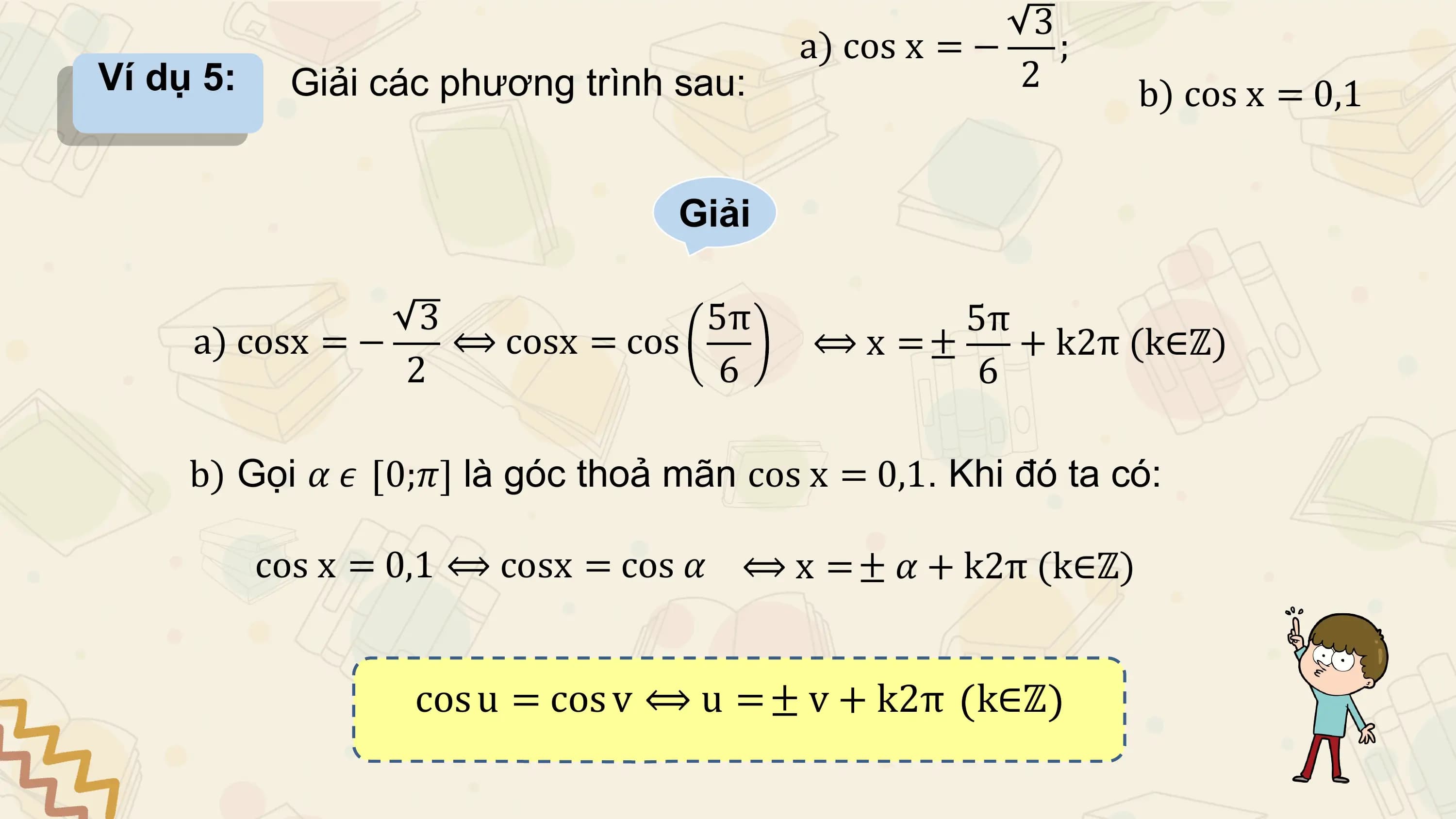 3
 a) cos x = − ;
Ví dụ 5: Giải các phương trình sau: 2 b) cos x = 0,1

 Giải

 3 5π 5π
 a) cosx = − ⟺ cosx = cos ⟺ x =± + k2π (k∈ℤ)
 2 6 6

 b) Gọi 𝛼 𝜖 0;𝜋 là góc thoả mãn cos x = 0,1. Khi đó ta có:

 cos x = 0,1 ⟺ cosx = cos 𝛼 ⟺ x = ± 𝛼 + k2π (k∈ℤ)

 cos u = cos v ⟺ u = ± v + k2π k∈ℤ