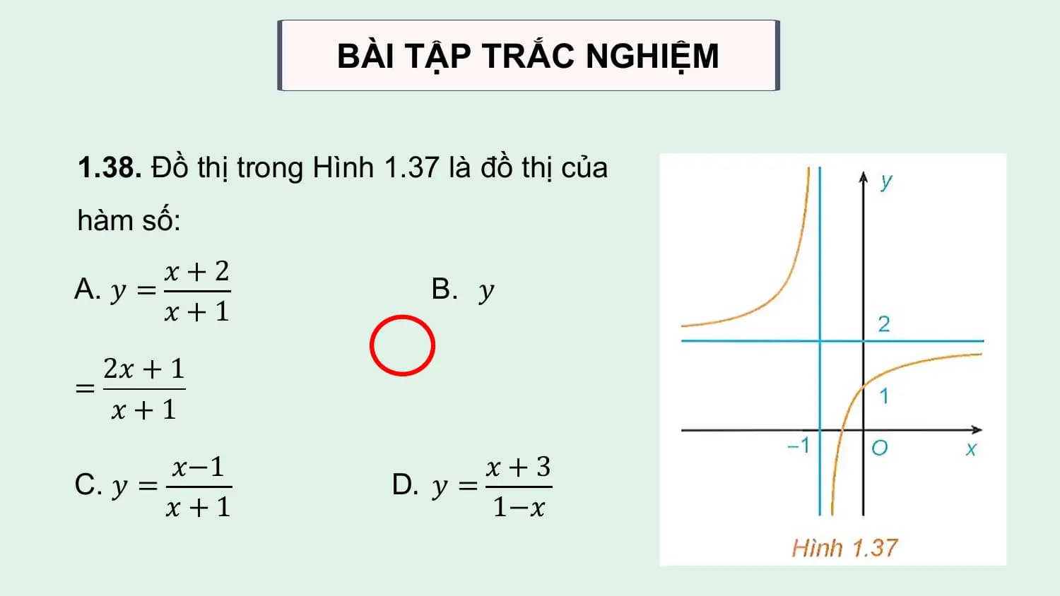 BÀI TẬP TRẮC NGHIỆM

1.38. Đồ thị trong Hình 1.37 là đồ thị của
hàm số:
 𝑥+2
A. 𝑦 = B. 𝑦
 𝑥+1
 2𝑥 + 1
=
 𝑥+1
 𝑥−1 𝑥+3
C. 𝑦 = D. 𝑦 =
 𝑥+1 1−𝑥
