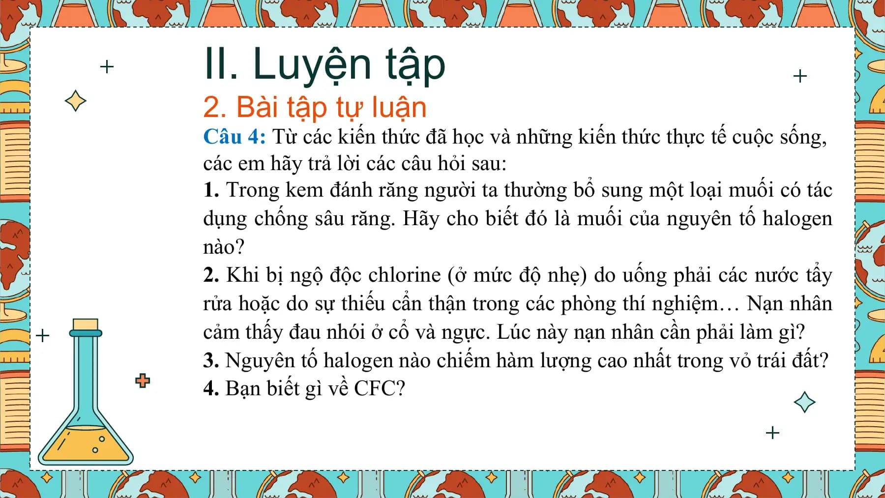 II. Luyện tập
2. Bài tập tự luận
Câu 4: Từ các kiến thức đã học và những kiến thức thực tế cuộc sống,
các em hãy trả lời các câu hỏi sau:
1. Trong kem đánh răng người ta thường bổ sung một loại muối có tác
dụng chống sâu răng. Hãy cho biết đó là muối của nguyên tố halogen
nào?
2. Khi bị ngộ độc chlorine (ở mức độ nhẹ) do uống phải các nước tẩy
rửa hoặc do sự thiếu cẩn thận trong các phòng thí nghiệm… Nạn nhân
cảm thấy đau nhói ở cổ và ngực. Lúc này nạn nhân cần phải làm gì?
3. Nguyên tố halogen nào chiếm hàm lượng cao nhất trong vỏ trái đất?
4. Bạn biết gì về CFC?