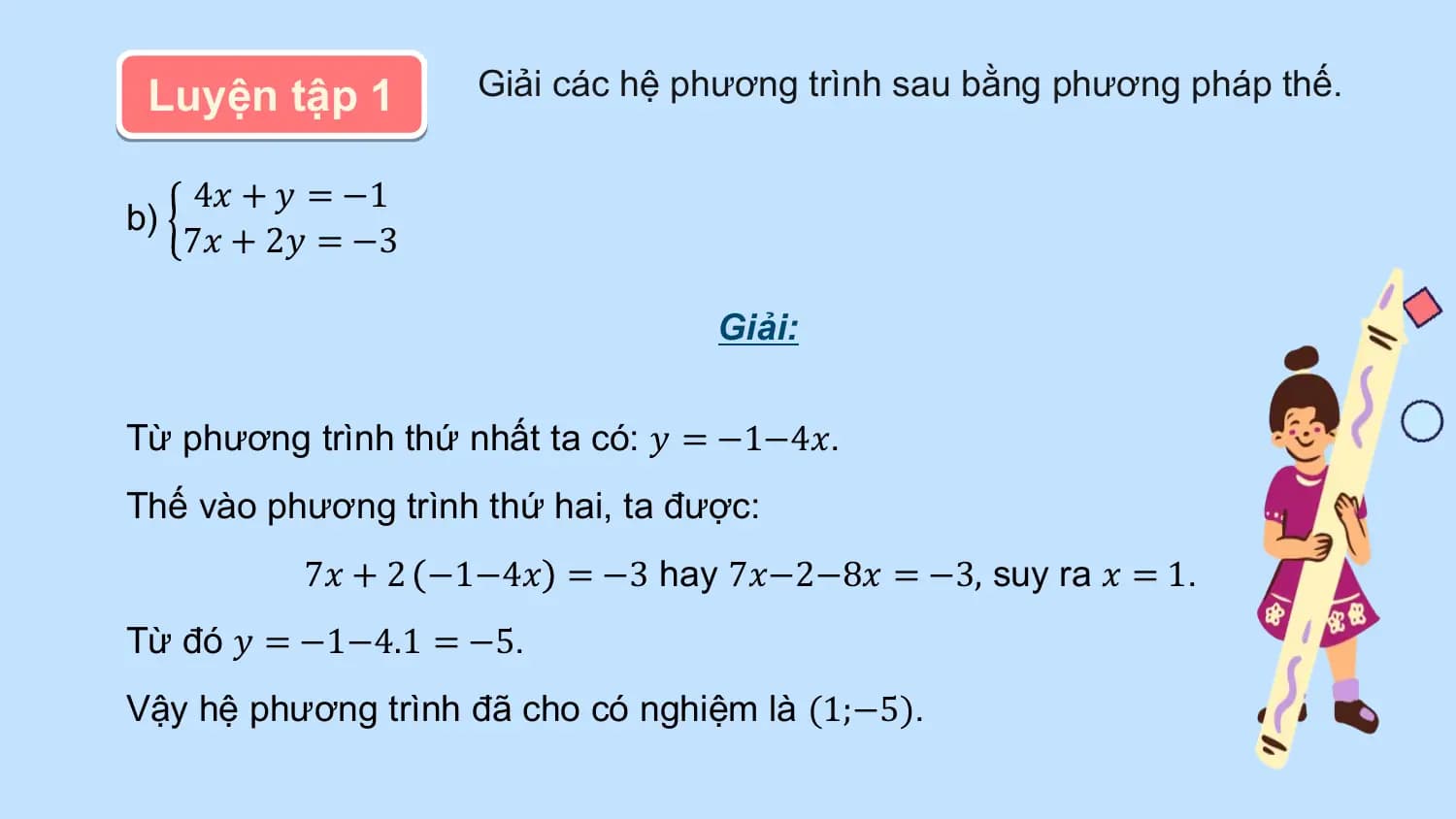 Luyện tập 1 Giải các hệ phương trình sau bằng phương pháp thế.

 4𝑥 + 𝑦 = −1
b)
 7𝑥 + 2𝑦 = −3

 Giải:

Từ phương trình thứ nhất ta có: 𝑦 = −1−4𝑥.
Thế vào phương trình thứ hai, ta được:
 7𝑥 + 2 −1−4𝑥 = −3 hay 7𝑥−2−8𝑥 = −3, suy ra 𝑥 = 1.
Từ đó 𝑦 = −1−4.1 = −5.
Vậy hệ phương trình đã cho có nghiệm là (1;−5).