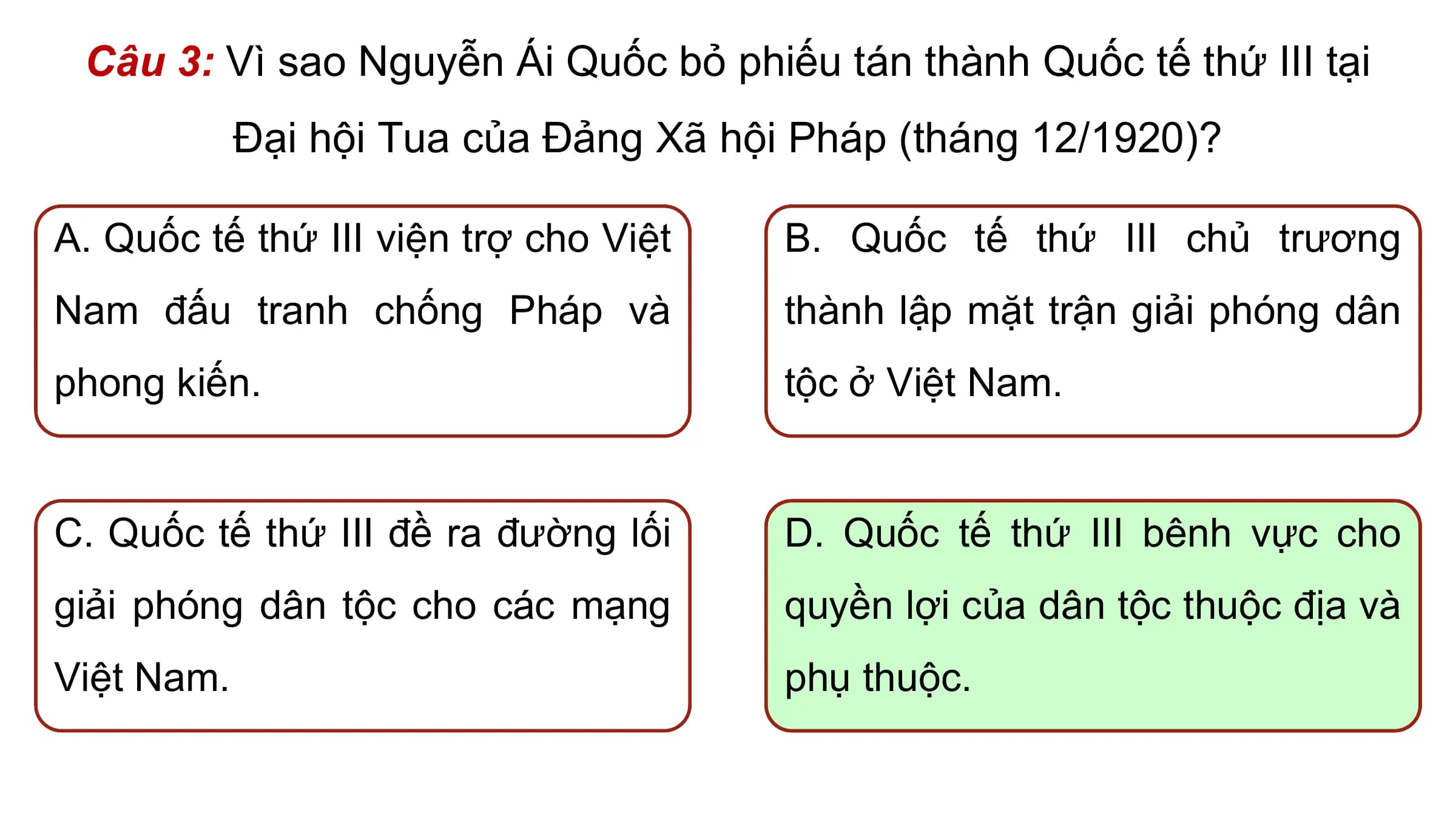 Câu 3: Vì sao Nguyễn Ái Quốc bỏ phiếu tán thành Quốc tế thứ III tại
 Đại hội Tua của Đảng Xã hội Pháp (tháng 12/1920)?

A. Quốc tế thứ III viện trợ cho Việt B. Quốc tế thứ III chủ trương
Nam đấu tranh chống Pháp và thành lập mặt trận giải phóng dân
phong kiến. tộc ở Việt Nam.

C. Quốc tế thứ III đề ra đường lối D. Quốc tế thứ III bênh vực cho
giải phóng dân tộc cho các mạng quyền lợi của dân tộc thuộc địa và
Việt Nam. phụ thuộc.