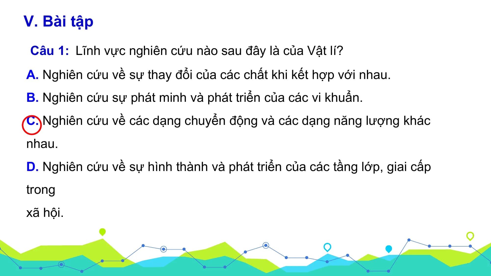 V. Bài tập
Câu 1: Lĩnh vực nghiên cứu nào sau đây là của Vật lí?
A. Nghiên cứu về sự thay đổi của các chất khi kết hợp với nhau.
B. Nghiên cứu sự phát minh và phát triển của các vi khuẩn.
C. Nghiên cứu về các dạng chuyển động và các dạng năng lượng khác
nhau.
D. Nghiên cứu về sự hình thành và phát triển của các tầng lớp, giai cấp
trong
xã hội.