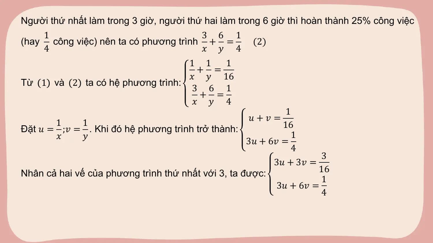 Người thứ nhất làm trong 3 giờ, người thứ hai làm trong 6 giờ thì hoàn thành 25% công việc
 1 3 6 1
(hay công việc) nên ta có phương trình + = (2)
 4 𝑥 𝑦 4
 1 1 1
 + =
 𝑥 𝑦 16
Từ 1 và 2 ta có hệ phương trình:
 3 6 1
 + =
 𝑥 𝑦 4
 1
 𝑢+𝑣 =
 1 1 16
Đặt 𝑢 = ;𝑣 = . Khi đó hệ phương trình trở thành:
 𝑥 𝑦 1
 3𝑢 + 6𝑣 =
 4
 3
 3𝑢 + 3𝑣 =
Nhân cả hai vế của phương trình thứ nhất với 3, ta được: 16
 1
 3𝑢 + 6𝑣 =
 4