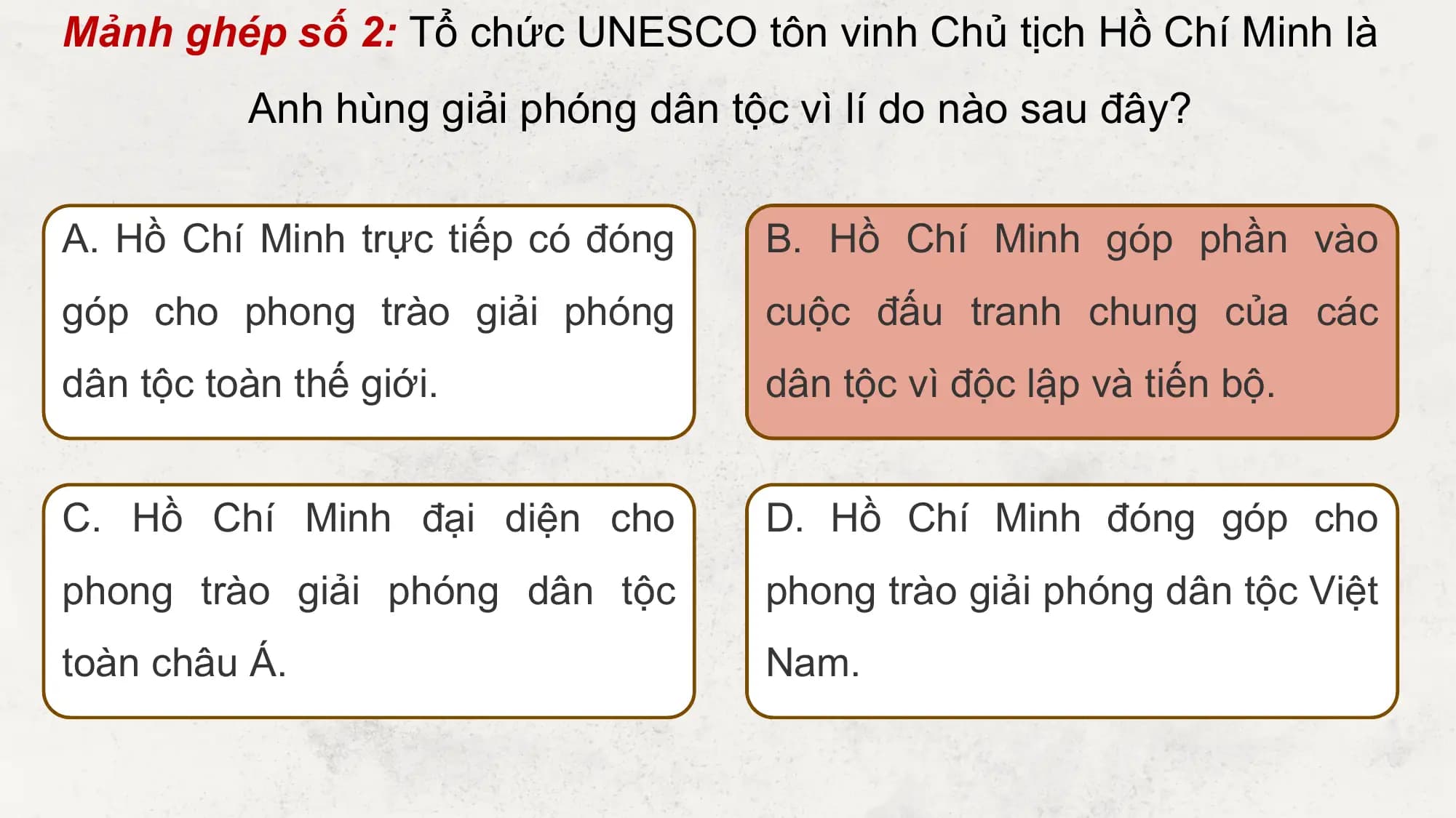 Mảnh ghép số 2: Tổ chức UNESCO tôn vinh Chủ tịch Hồ Chí Minh là
 Anh hùng giải phóng dân tộc vì lí do nào sau đây?

A. Hồ Chí Minh trực tiếp có đóng B. Hồ Chí Minh góp phần vào
góp cho phong trào giải phóng cuộc đấu tranh chung của các
dân tộc toàn thế giới. dân tộc vì độc lập và tiến bộ.

C. Hồ Chí Minh đại diện cho D. Hồ Chí Minh đóng góp cho
phong trào giải phóng dân tộc phong trào giải phóng dân tộc Việt
toàn châu Á. Nam.