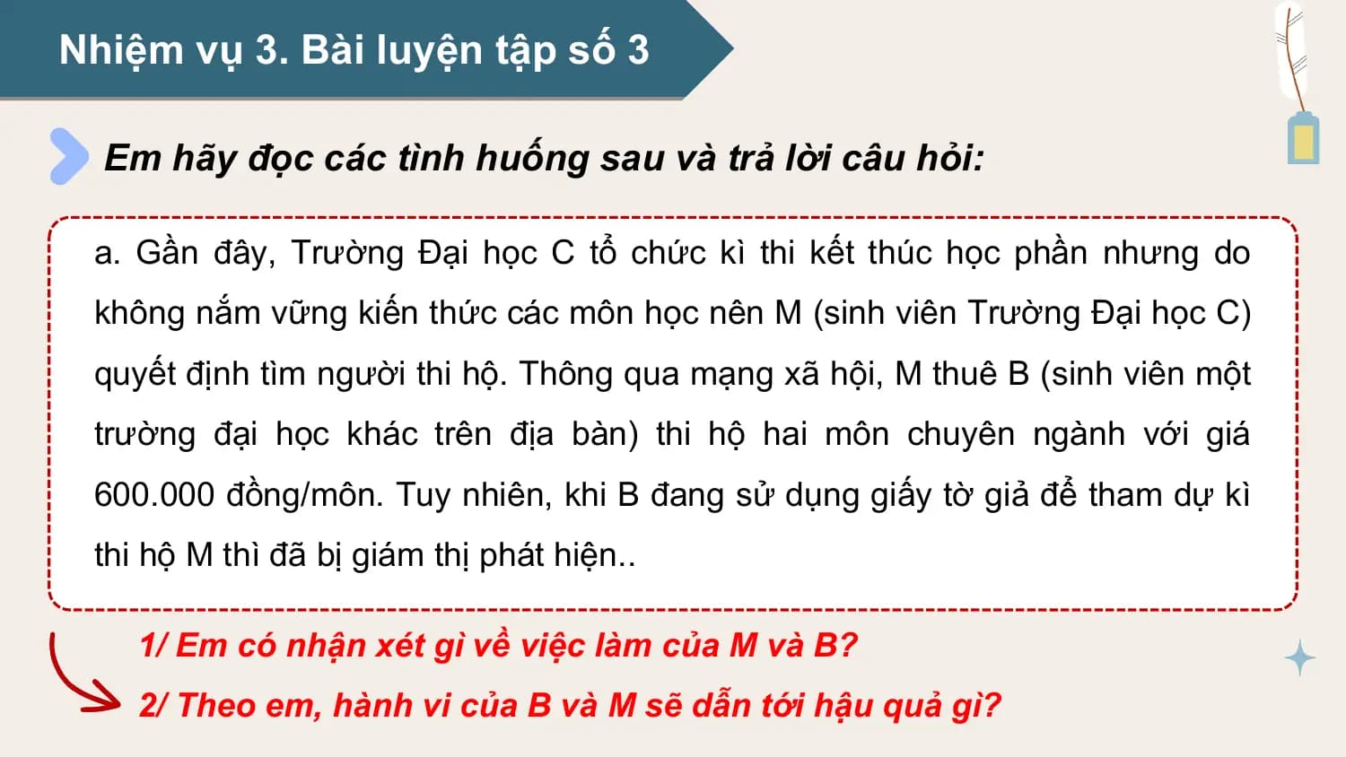 Nhiệm vụ 3. Bài luyện tập số 3

 Em hãy đọc các tình huống sau và trả lời câu hỏi:

 a. Gần đây, Trường Đại học C tổ chức kì thi kết thúc học phần nhưng do
 không nắm vững kiến thức các môn học nên M (sinh viên Trường Đại học C)
 quyết định tìm người thi hộ. Thông qua mạng xã hội, M thuê B (sinh viên một
 trường đại học khác trên địa bàn) thi hộ hai môn chuyên ngành với giá
 600.000 đồng/môn. Tuy nhiên, khi B đang sử dụng giấy tờ giả để tham dự kì
 thi hộ M thì đã bị giám thị phát hiện..

 1/ Em có nhận xét gì về việc làm của M và B?
 2/ Theo em, hành vi của B và M sẽ dẫn tới hậu quả gì?