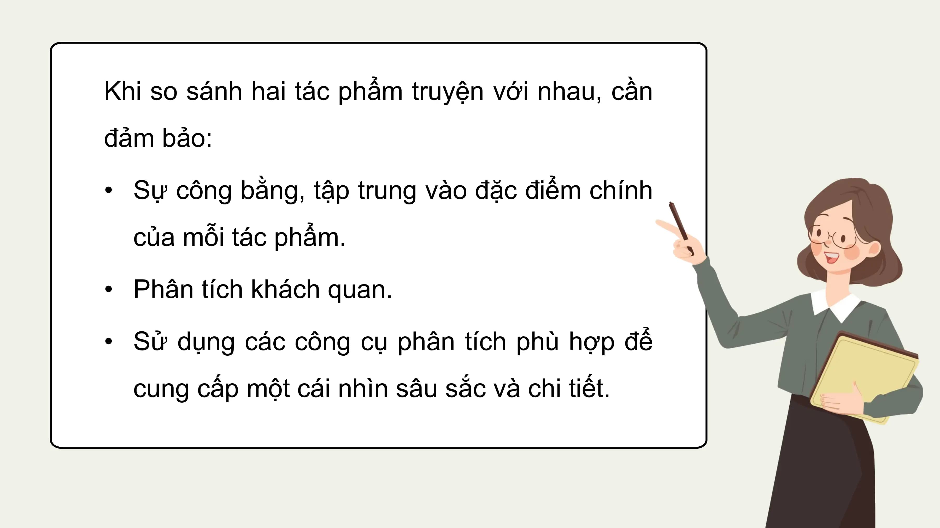 Khi so sánh hai tác phẩm truyện với nhau, cần
đảm bảo:
• Sự công bằng, tập trung vào đặc điểm chính
 của mỗi tác phẩm.
• Phân tích khách quan.
• Sử dụng các công cụ phân tích phù hợp để
 cung cấp một cái nhìn sâu sắc và chi tiết.
