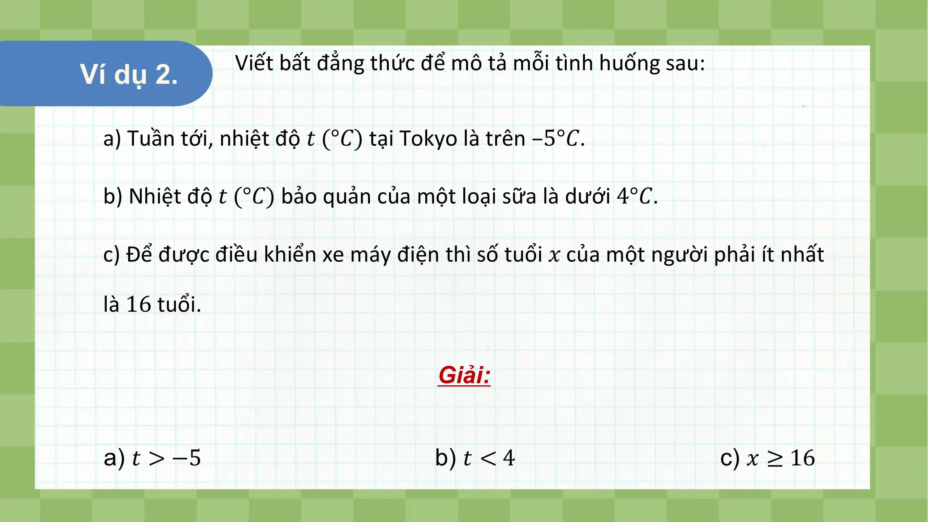 Viết bất đẳng thức để mô tả mỗi tình huống sau:
Ví dụ 2.

 a) Tuần tới, nhiệt độ ? (°?) tại Tokyo là trên –5°?.

 b) Nhiệt độ ? (°?) bảo quản của một loại sữa là dưới 4°?.

 c) Để được điều khiển xe máy điện thì số tuổi ? của một người phải ít nhất

 là 16 tuổi.

 Giải:

 a) ? > −5 b) ? < 4 c) ? ≥ 16