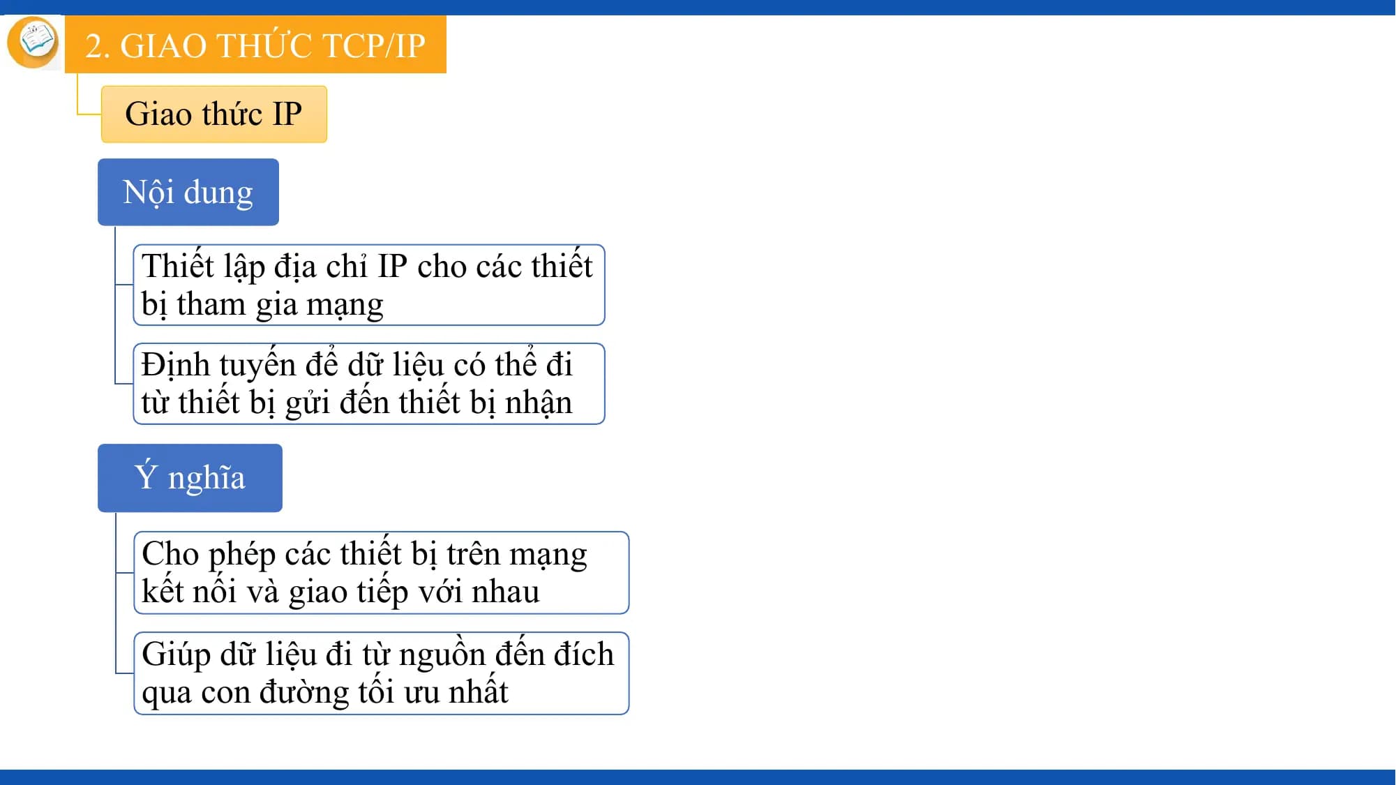 2. GIAO THỨC TCP/IP
 Giao thức IP

 Nội dung

 Thiết lập địa chỉ IP cho các thiết
 bị tham gia mạng
 Định tuyến để dữ liệu có thể đi
 từ thiết bị gửi đến thiết bị nhận

 Ý nghĩa

 Cho phép các thiết bị trên mạng
 kết nối và giao tiếp với nhau
 Giúp dữ liệu đi từ nguồn đến đích
 qua con đường tối ưu nhất
