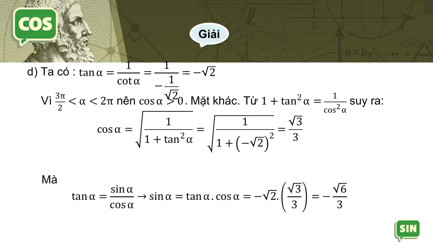 Giải

 1 1
d) Ta có : tan α = = =− 2
 cot α − 1
 Vì < α < 2π nên cos α >20 . Mặt khác. Từ 1 + tan2 α =
 3π 1
 suy ra:
 2 cos 2 α
 1 1 3
 cos α = = =
 1 + tan2 α 2 3
 1+ − 2

 Mà
 sin α 3 6
 tan α = → sin α = tan α . cos α = − 2. =−
 cos α 3 3