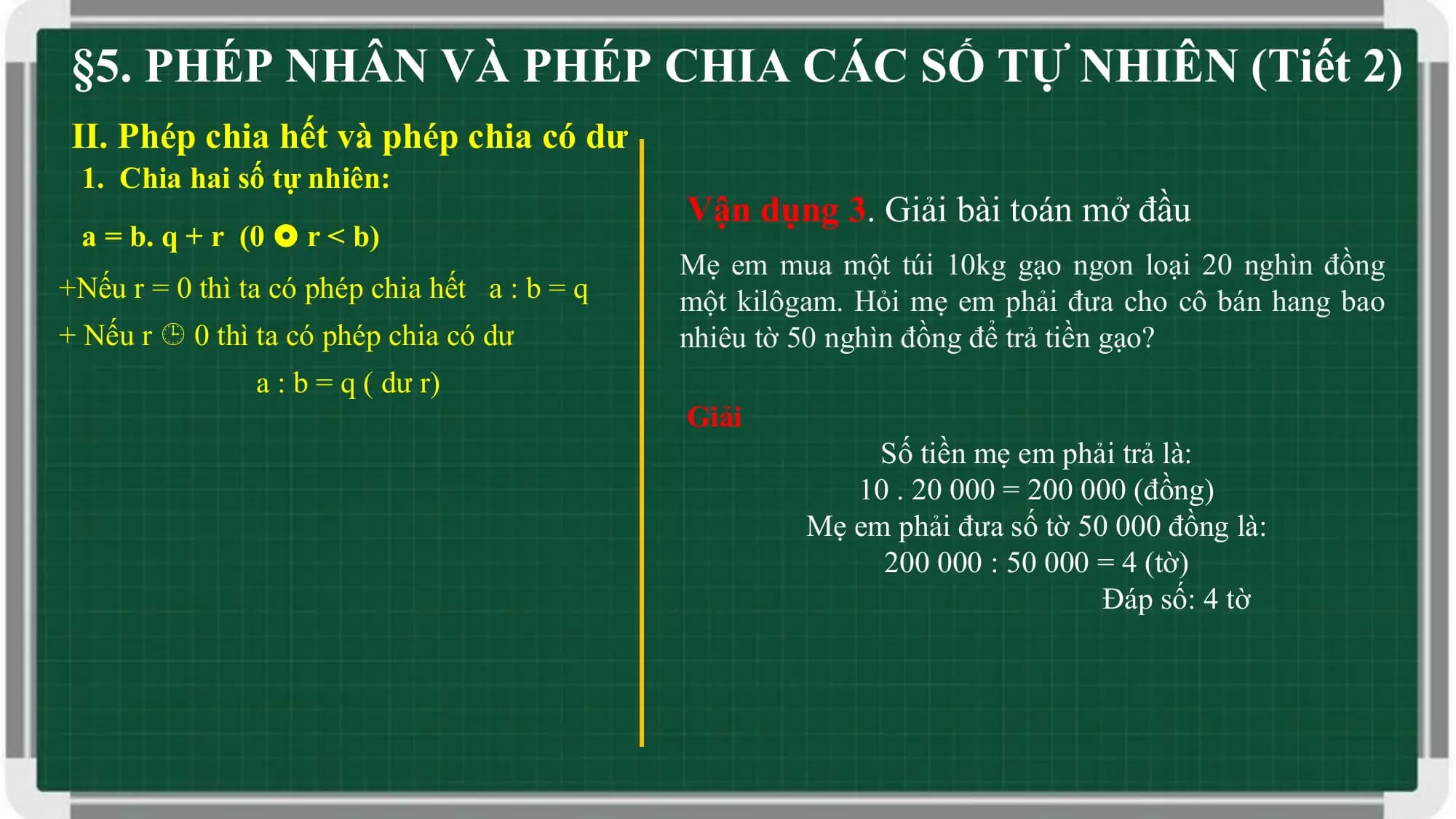 §5. PHÉP NHÂN VÀ PHÉP CHIA CÁC SỐ TỰ NHIÊN (Tiết 2)
II. Phép chia hết và phép chia có dư
 1. Chia hai số tự nhiên:
 Vận dụng 3. Giải bài toán mở đầu
 a = b. q + r (0  r < b)
 Mẹ em mua một túi 10kg gạo ngon loại 20 nghìn đồng
+Nếu r = 0 thì ta có phép chia hết a : b = q một kilôgam. Hỏi mẹ em phải đưa cho cô bán hang bao
+ Nếu r  0 thì ta có phép chia có dư nhiêu tờ 50 nghìn đồng để trả tiền gạo?
 a : b = q ( dư r)
 Giải
 Số tiền mẹ em phải trả là:
 10 . 20 000 = 200 000 (đồng)
 Mẹ em phải đưa số tờ 50 000 đồng là:
 200 000 : 50 000 = 4 (tờ)
 Đáp số: 4 tờ