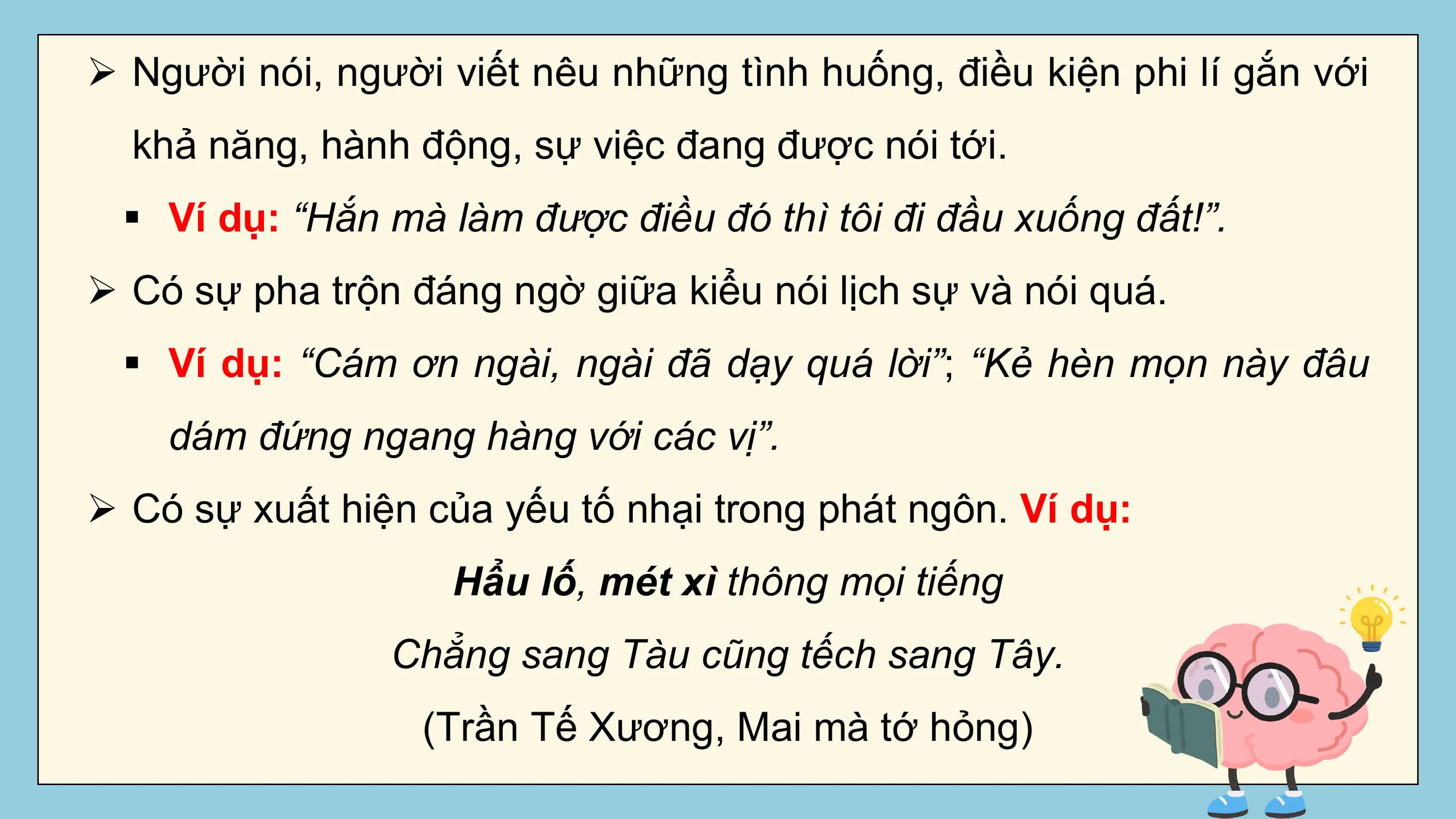 Ø Người nói, người viết nêu những tình huống, điều kiện phi lí gắn với
 khả năng, hành động, sự việc đang được nói tới.
 § Ví dụ: “Hắn mà làm được điều đó thì tôi đi đầu xuống đất!”.
Ø Có sự pha trộn đáng ngờ giữa kiểu nói lịch sự và nói quá.
 § Ví dụ: “Cám ơn ngài, ngài đã dạy quá lời”; “Kẻ hèn mọn này đâu
 dám đứng ngang hàng với các vị”.
Ø Có sự xuất hiện của yếu tố nhại trong phát ngôn. Ví dụ:
 Hẩu lố, mét xì thông mọi tiếng
 Chẳng sang Tàu cũng tếch sang Tây.
 (Trần Tế Xương, Mai mà tớ hỏng)