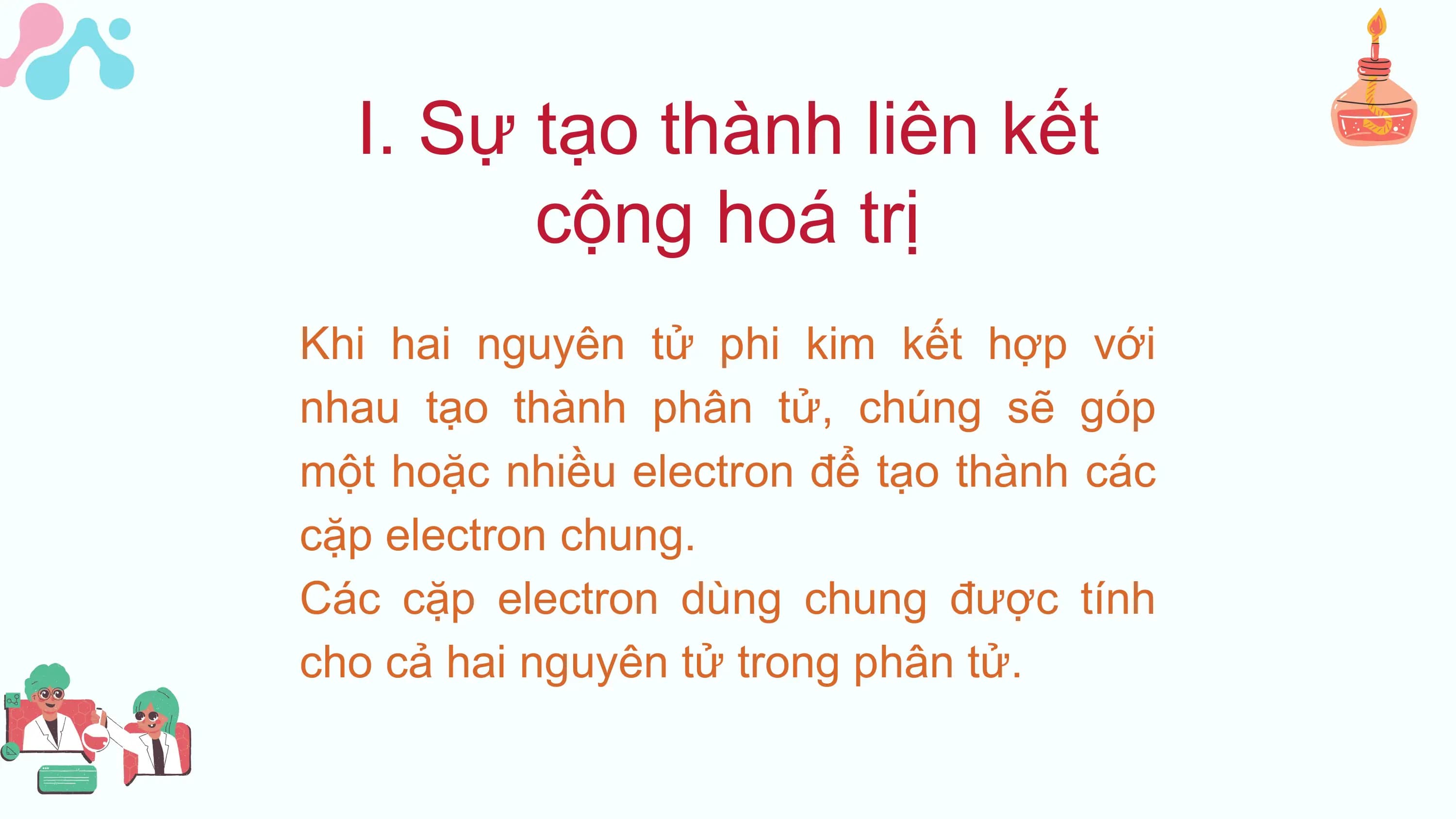 I. Sự tạo thành liên kết
 cộng hoá trị
Khi hai nguyên tử phi kim kết hợp với
nhau tạo thành phân tử, chúng sẽ góp
một hoặc nhiều electron để tạo thành các
cặp electron chung.
Các cặp electron dùng chung được tính
cho cả hai nguyên tử trong phân tử.