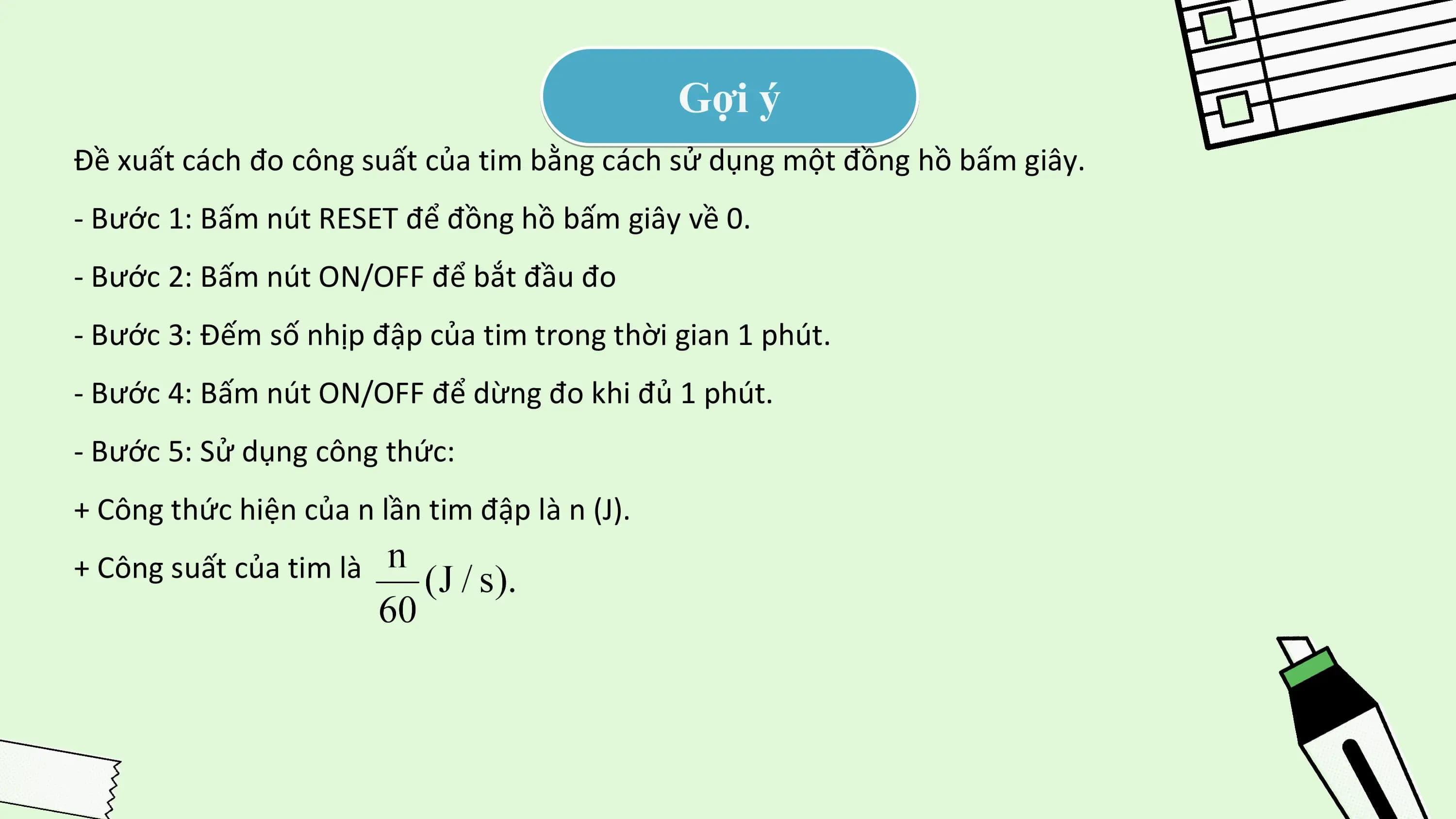 Gợi ý
Đề xuất cách đo công suất của tim bằng cách sử dụng một đồng hồ bấm giây.
- Bước 1: Bấm nút RESET để đồng hồ bấm giây về 0.
- Bước 2: Bấm nút ON/OFF để bắt đầu đo
- Bước 3: Đếm số nhịp đập của tim trong thời gian 1 phút.
- Bước 4: Bấm nút ON/OFF để dừng đo khi đủ 1 phút.
- Bước 5: Sử dụng công thức:
+ Công thức hiện của n lần tim đập là n (J).
+ Công suất của tim là