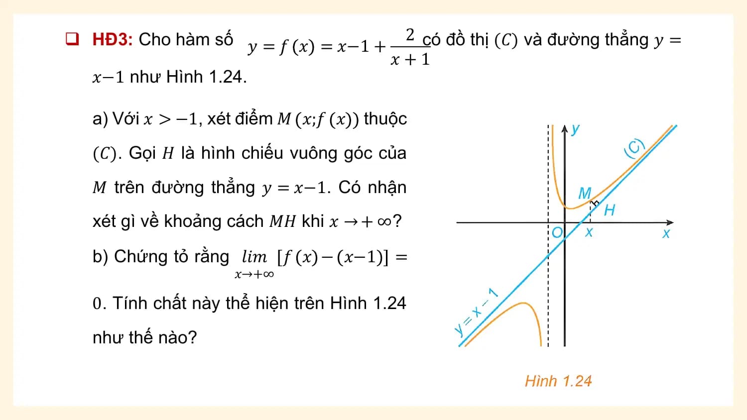 q HĐ3: Cho hàm số 𝑦 = 𝑓 𝑥 = 𝑥−1 + 2 có đồ thị (𝐶) và đường thẳng 𝑦 =
 𝑥+1
 𝑥−1 như Hình 1.24.

 a) Với 𝑥 > −1, xét điểm 𝑀 𝑥;𝑓 𝑥 thuộc
 (𝐶). Gọi 𝐻 là hình chiếu vuông góc của
 𝑀 trên đường thẳng 𝑦 = 𝑥−1. Có nhận
 xét gì về khoảng cách 𝑀𝐻 khi 𝑥 → + ∞?
 b) Chứng tỏ rằng 𝑙𝑖𝑚 𝑓 𝑥 − 𝑥−1 =
 𝑥→+∞

 0. Tính chất này thể hiện trên Hình 1.24
 như thế nào?
