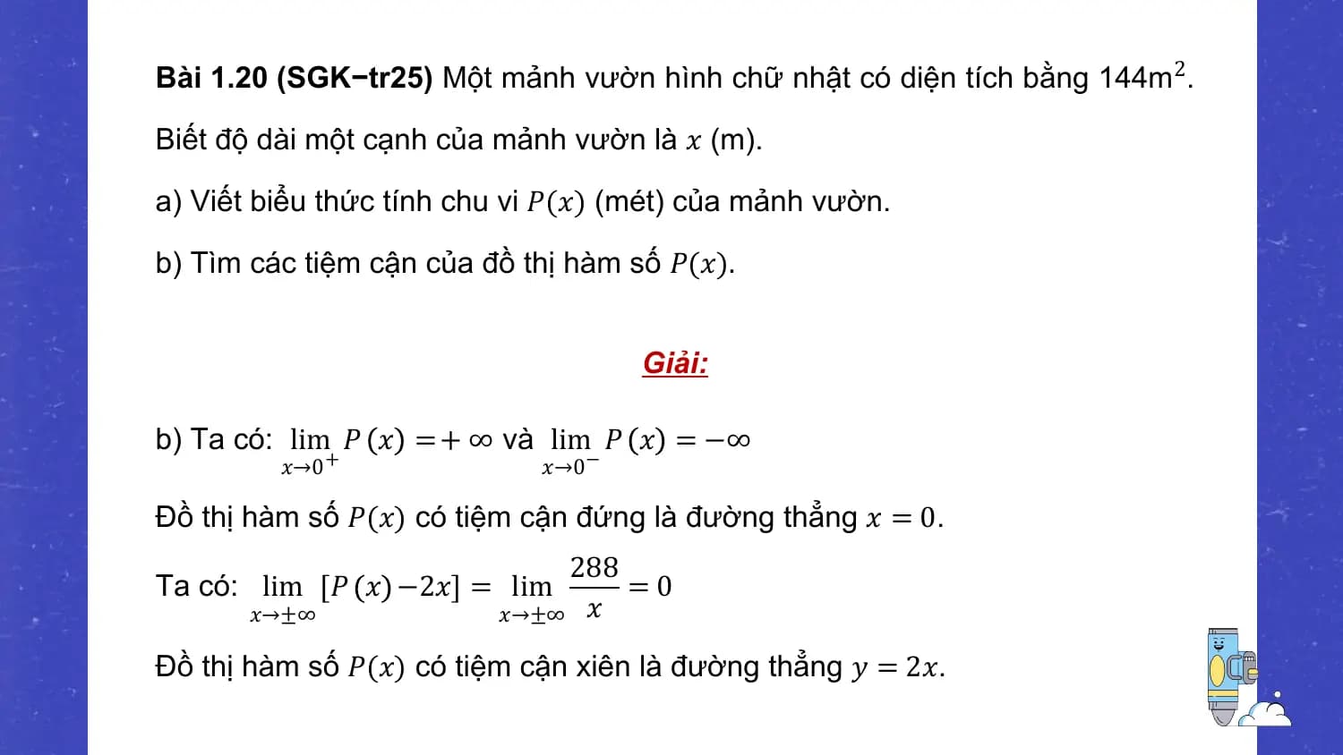 Bài 1.20 (SGK−tr25) Một mảnh vườn hình chữ nhật có diện tích bằng 144m 2.

Biết độ dài một cạnh của mảnh vườn là 𝑥 (m).

a) Viết biểu thức tính chu vi 𝑃(𝑥) (mét) của mảnh vườn.

b) Tìm các tiệm cận của đồ thị hàm số 𝑃(𝑥).

 Giải:

b) Ta có: lim 𝑃 𝑥 = + ∞ và lim 𝑃 𝑥 = −∞
 𝑥→0 + 𝑥→0 −

Đồ thị hàm số 𝑃(𝑥) có tiệm cận đứng là đường thẳng 𝑥 = 0.
 288
Ta có: lim 𝑃 𝑥 −2𝑥 = lim =0
 𝑥→±∞ 𝑥→±∞ 𝑥

Đồ thị hàm số 𝑃(𝑥) có tiệm cận xiên là đường thẳng 𝑦 = 2𝑥.