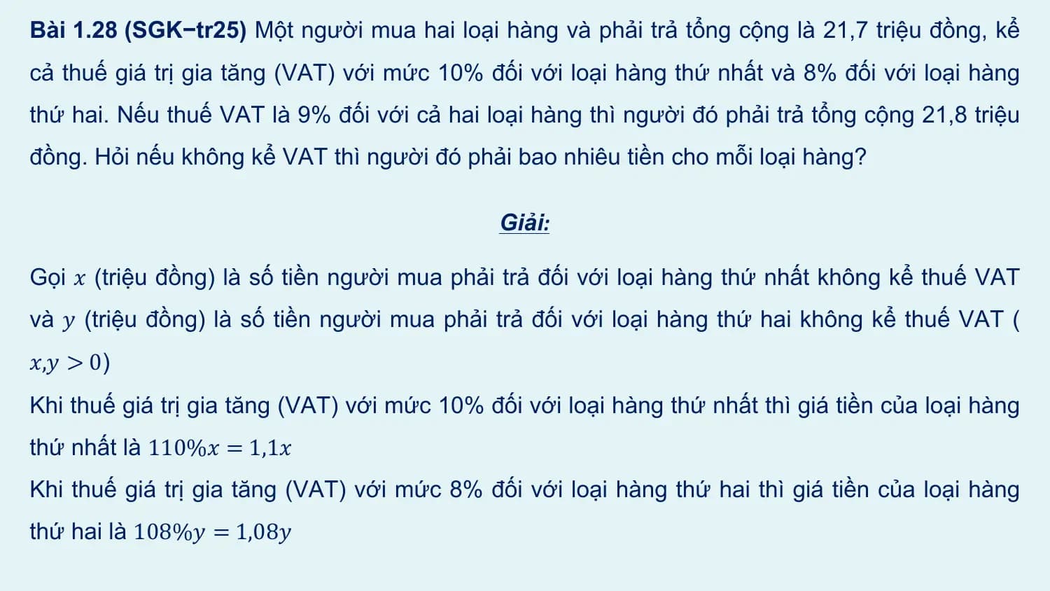 Bài 1.28 (SGK−tr25) Một người mua hai loại hàng và phải trả tổng cộng là 21,7 triệu đồng, kể
cả thuế giá trị gia tăng (VAT) với mức 10% đối với loại hàng thứ nhất và 8% đối với loại hàng
thứ hai. Nếu thuế VAT là 9% đối với cả hai loại hàng thì người đó phải trả tổng cộng 21,8 triệu
đồng. Hỏi nếu không kể VAT thì người đó phải bao nhiêu tiền cho mỗi loại hàng?

 Giải:

Gọi 𝑥 (triệu đồng) là số tiền người mua phải trả đối với loại hàng thứ nhất không kể thuế VAT
và 𝑦 (triệu đồng) là số tiền người mua phải trả đối với loại hàng thứ hai không kể thuế VAT (
𝑥,𝑦 > 0)
Khi thuế giá trị gia tăng (VAT) với mức 10% đối với loại hàng thứ nhất thì giá tiền của loại hàng
thứ nhất là 110%𝑥 = 1,1𝑥
Khi thuế giá trị gia tăng (VAT) với mức 8% đối với loại hàng thứ hai thì giá tiền của loại hàng
thứ hai là 108%𝑦 = 1,08𝑦