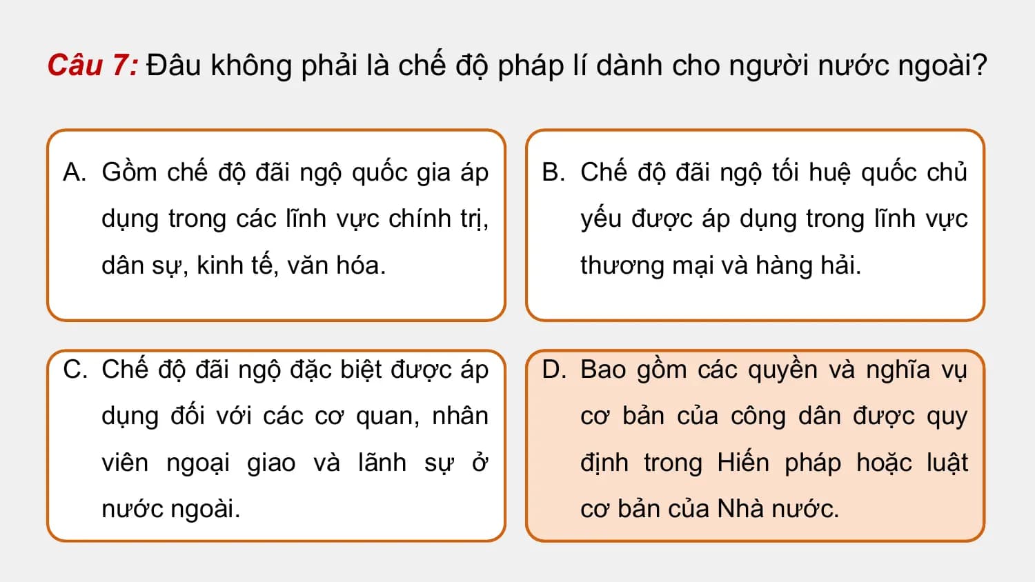 Câu 7: Đâu không phải là chế độ pháp lí dành cho người nước ngoài?

 A. Gồm chế độ đãi ngộ quốc gia áp B. Chế độ đãi ngộ tối huệ quốc chủ
 dụng trong các lĩnh vực chính trị, yếu được áp dụng trong lĩnh vực
 dân sự, kinh tế, văn hóa. thương mại và hàng hải.

 C. Chế độ đãi ngộ đặc biệt được áp D. Bao gồm các quyền và nghĩa vụ
 dụng đối với các cơ quan, nhân cơ bản của công dân được quy
 viên ngoại giao và lãnh sự ở định trong Hiến pháp hoặc luật
 nước ngoài. cơ bản của Nhà nước.