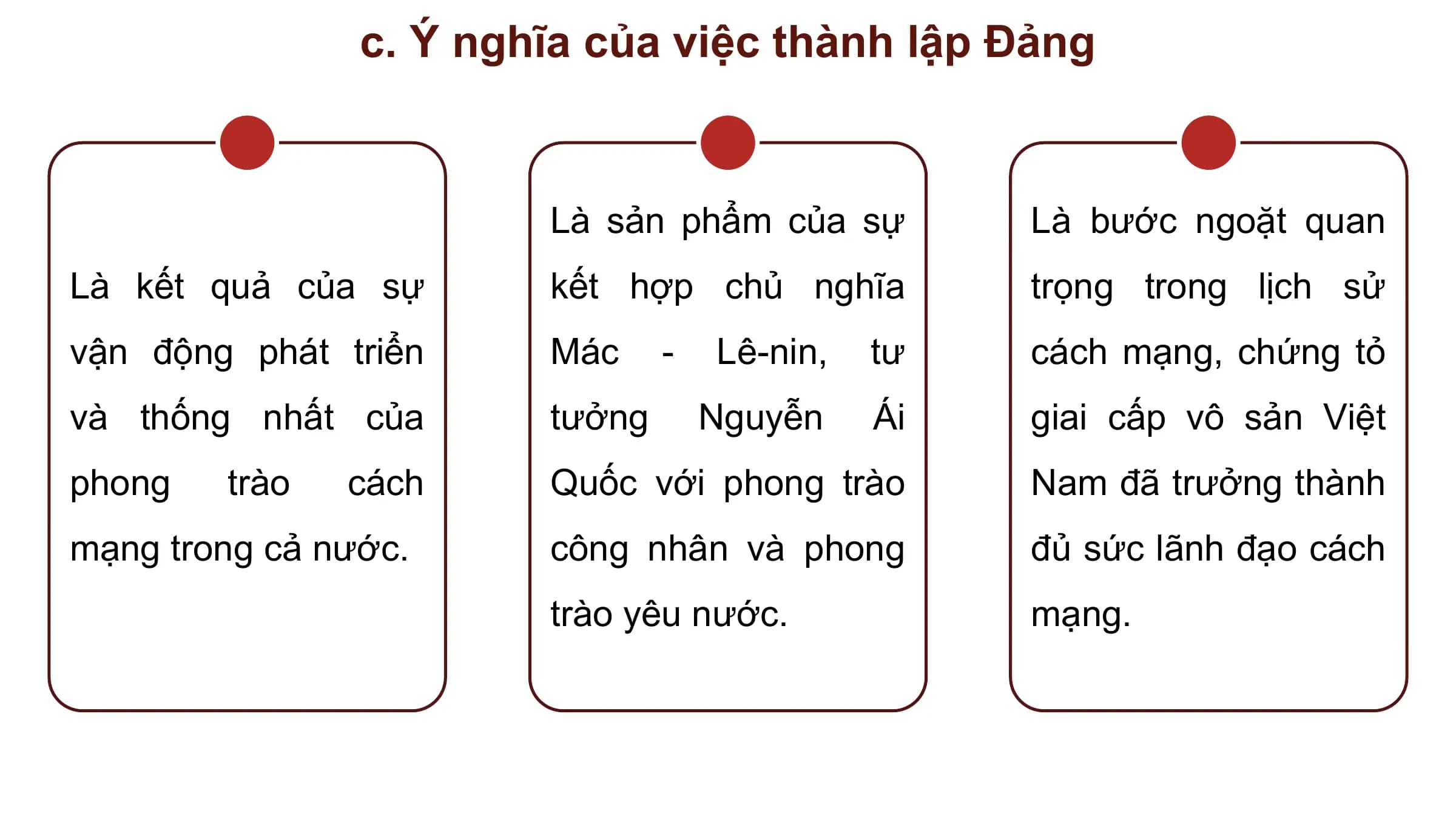 c. Ý nghĩa của việc thành lập Đảng

 Là sản phẩm của sự Là bước ngoặt quan
Là kết quả của sự kết hợp chủ nghĩa trọng trong lịch sử
vận động phát triển Mác - Lê-nin, tư cách mạng, chứng tỏ
và thống nhất của tưởng Nguyễn Ái giai cấp vô sản Việt
phong trào cách Quốc với phong trào Nam đã trưởng thành
mạng trong cả nước. công nhân và phong đủ sức lãnh đạo cách
 trào yêu nước. mạng.
