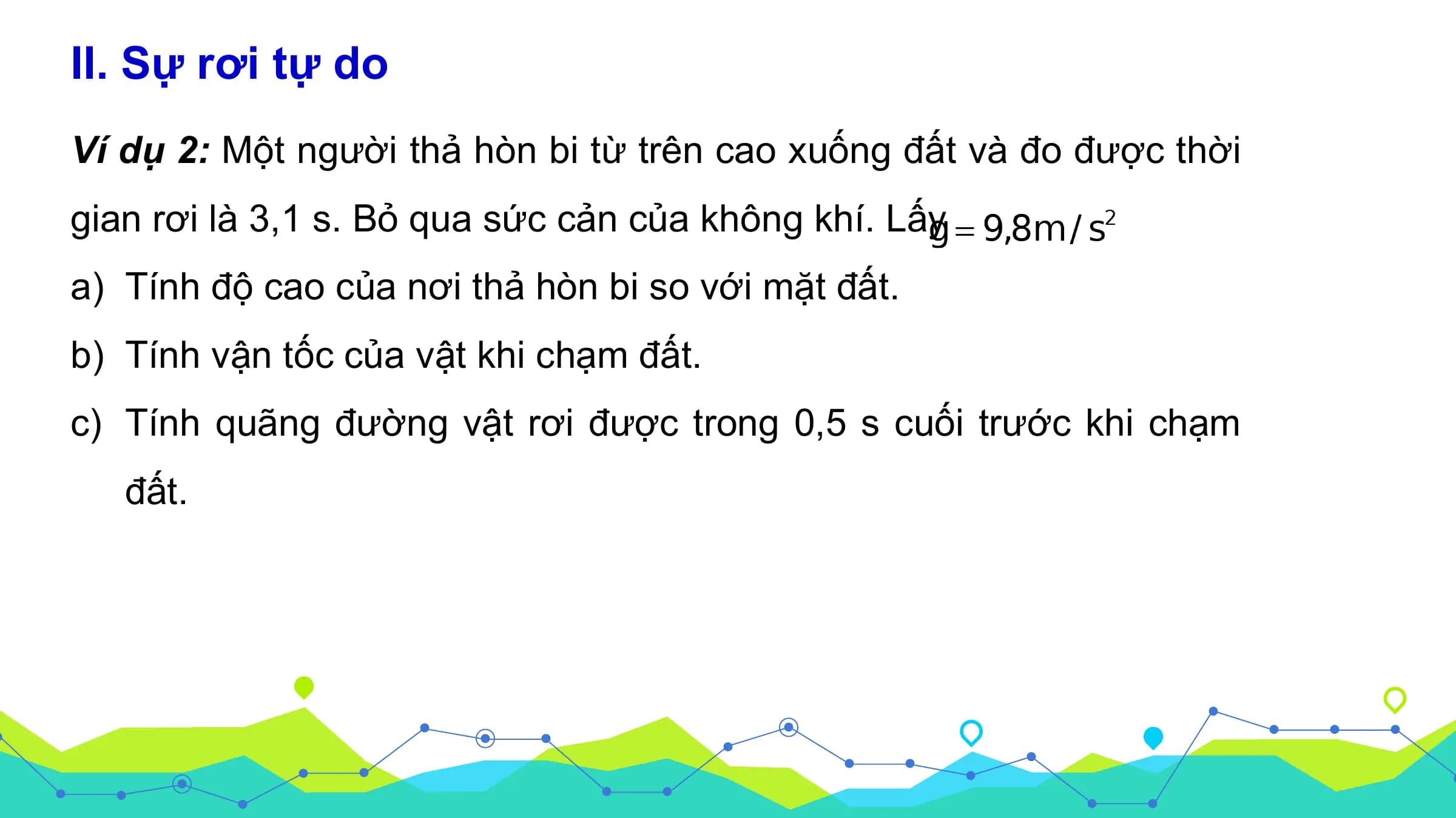 II. Sự rơi tự do
Ví dụ 2: Một người thả hòn bi từ trên cao xuống đất và đo được thời
gian rơi là 3,1 s. Bỏ qua sức cản của không khí. Lấy
a) Tính độ cao của nơi thả hòn bi so với mặt đất.
b) Tính vận tốc của vật khi chạm đất.
c) Tính quãng đường vật rơi được trong 0,5 s cuối trước khi chạm
 đất.