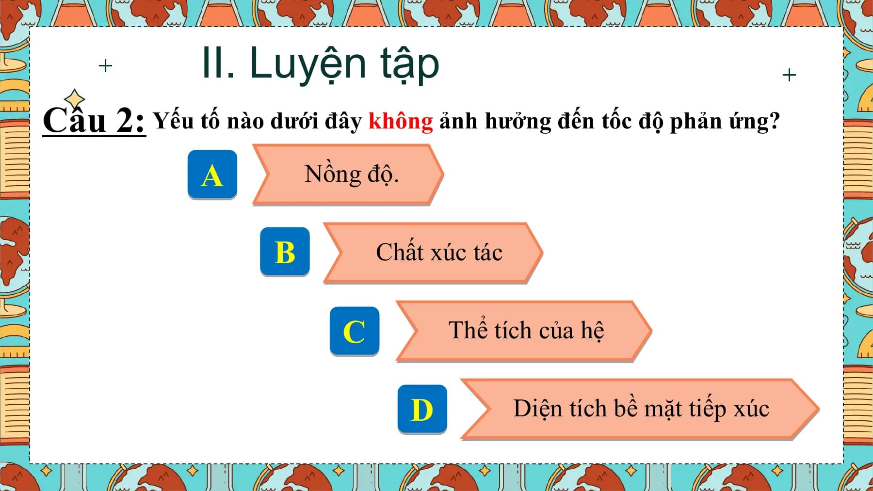 II. Luyện tập
Câu 2: Yếu tố nào dưới đây không ảnh hưởng đến tốc độ phản ứng?
 A Nồng độ.

 B Chất xúc tác

 C Thể tích của hệ

 D Diện tích bề mặt tiếp xúc