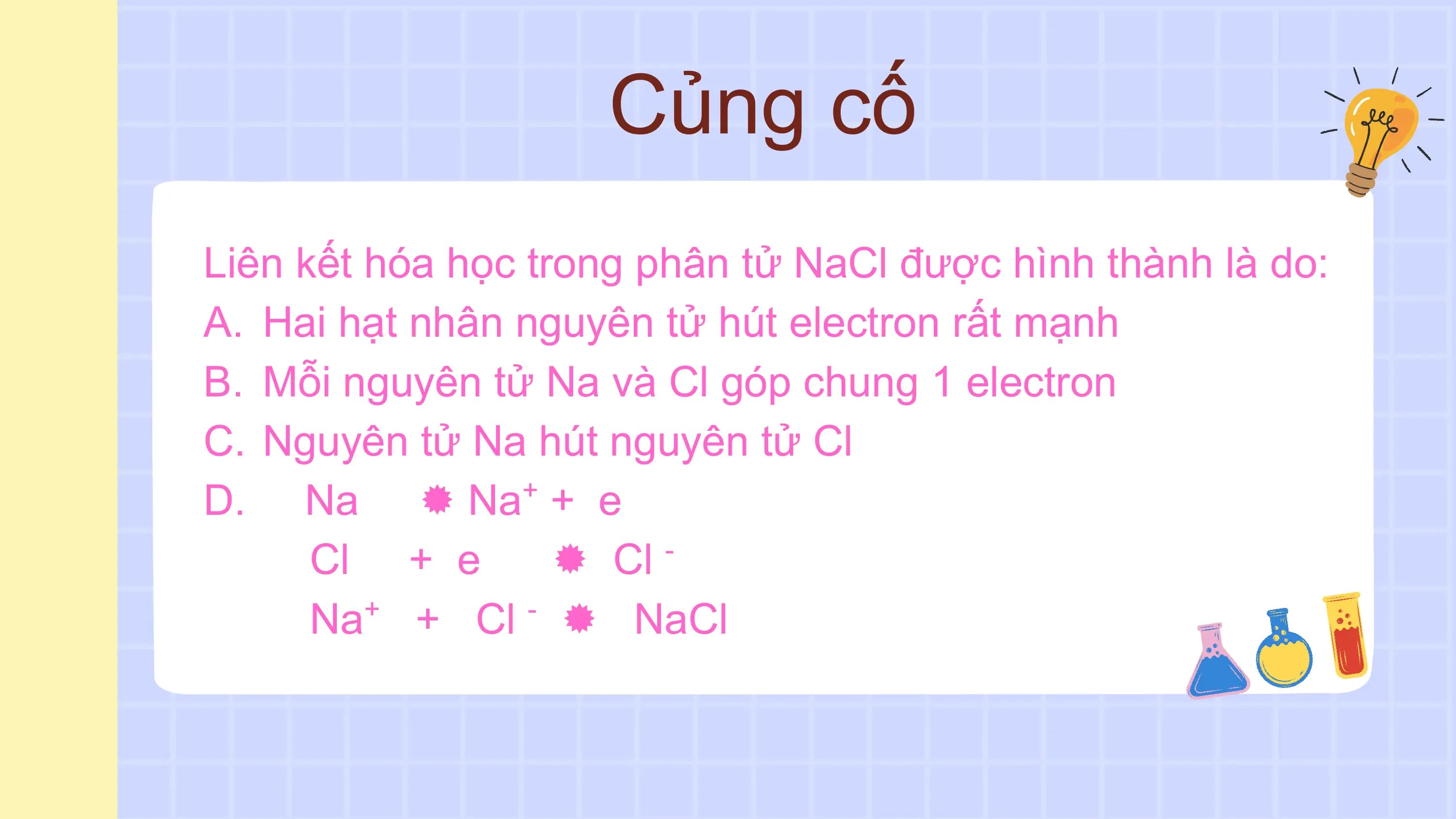 Củng cố
Liên kết hóa học trong phân tử NaCl được hình thành là do:
A. Hai hạt nhân nguyên tử hút electron rất mạnh
B. Mỗi nguyên tử Na và Cl góp chung 1 electron
C. Nguyên tử Na hút nguyên tử Cl
D. Na  Na + e +

 Cl + e  Cl -

 Na+ + Cl -  NaCl