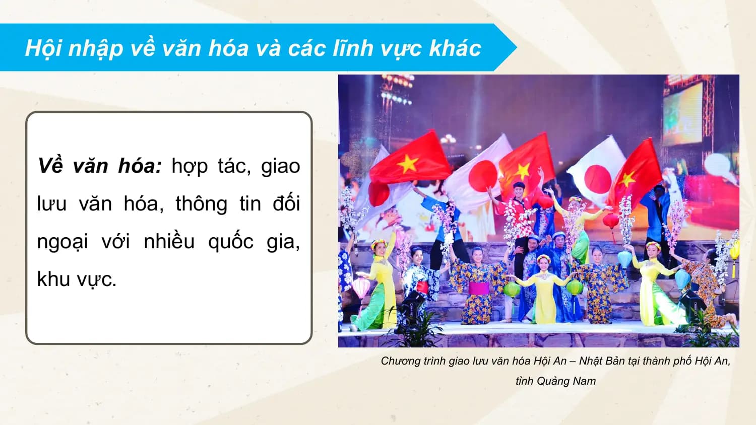 Hội nhập về văn hóa và các lĩnh vực khác
Về văn hóa: hợp tác, giao
lưu văn hóa, thông tin đối
ngoại với nhiều quốc gia,
khu vực.
Chương trình giao lưu văn hóa Hội An – Nhật Bản tại thành phố Hội An,
tỉnh Quảng Nam
