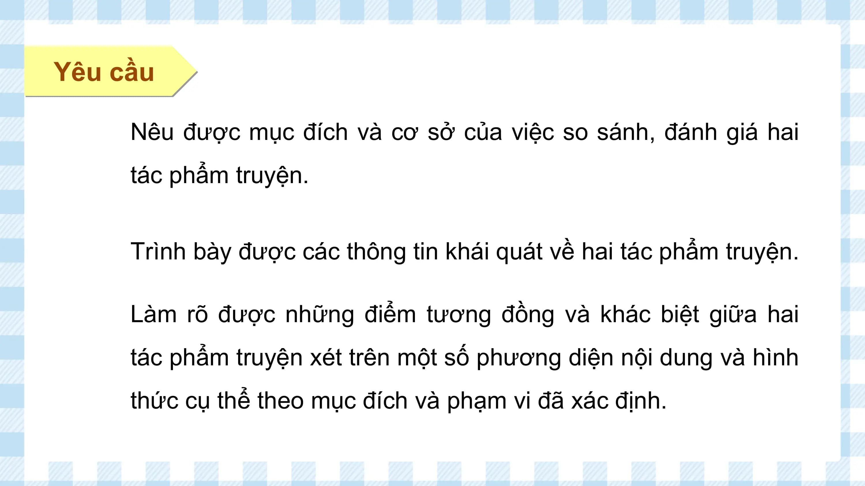 Yêu cầu

 Nêu được mục đích và cơ sở của việc so sánh, đánh giá hai
 tác phẩm truyện.

 Trình bày được các thông tin khái quát về hai tác phẩm truyện.

 Làm rõ được những điểm tương đồng và khác biệt giữa hai
 tác phẩm truyện xét trên một số phương diện nội dung và hình
 thức cụ thể theo mục đích và phạm vi đã xác định.